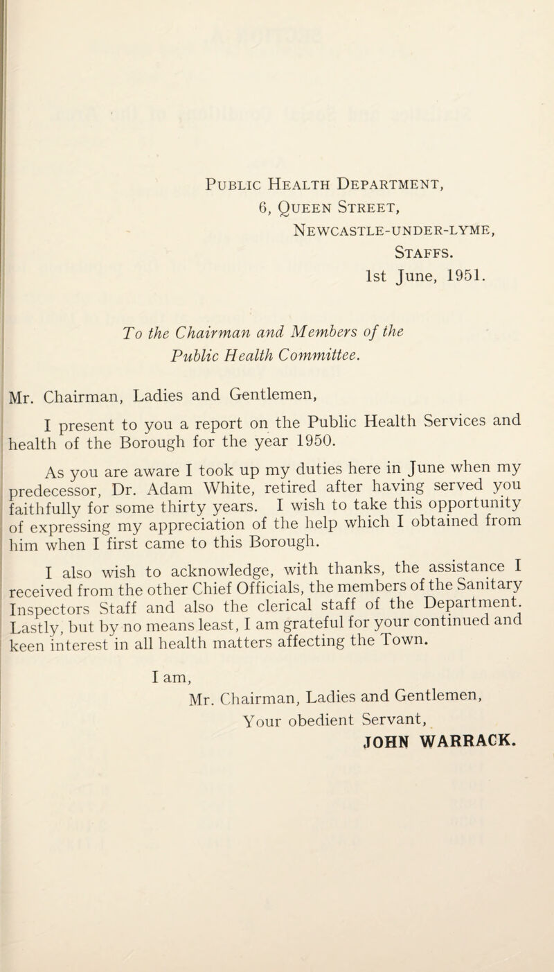 Public Health Department, 6, Queen Street, Newcastle-under-lyme, Staffs. 1st June, 1951. To the Chairman and Members of the Public Health Committee. Mr. Chairman, Ladies and Gentlemen, I present to you a report on the Public Health Services and health of the Borough for the year 1950. As you are aware I took up my duties here in June when my predecessor, Dr. Adam White, retired after having served you faithfully for some thirty years. I wish to take this opportunity of expressing my appreciation of the help which I obtained from him when I first came to this Borough. I also wish to acknowledge, with thanks, the assistance I received from the other Chief Officials, the members of the Sanitary Inspectors Staff and also the clerical staff of the Department Lastly, but by no means least, I am grateful for your continued and keen interest in all health matters affecting the Town. I am, Mr. Chairman, Ladies and Gentlemen, Your obedient Servant, JOHN WARRACK.