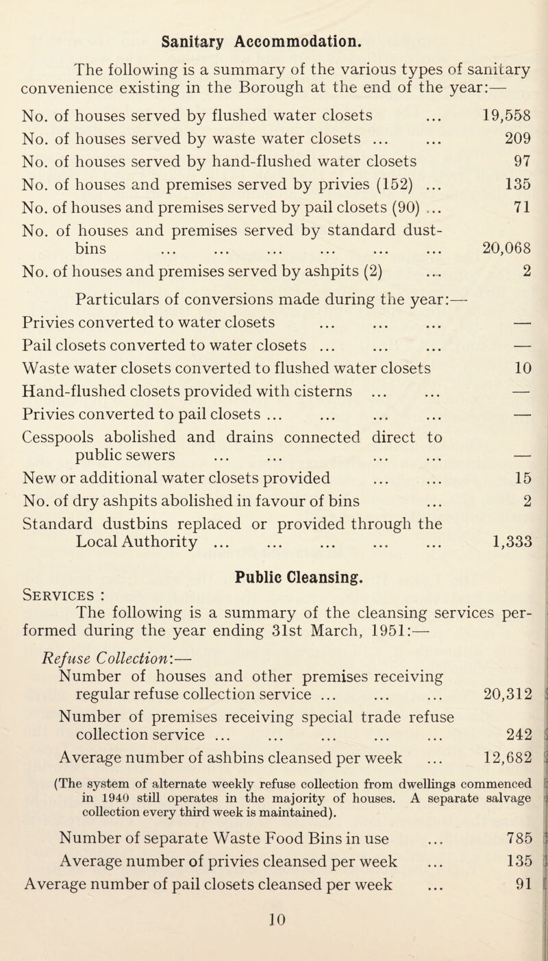 Sanitary Accommodation. The following is a summary of the various types of sanitary convenience existing in the Borough at the end of the year:— No. of houses served by flushed water closets ... 19,558 No. of houses served by waste water closets ... ... 209 No. of houses served by hand-flushed water closets 97 No. of houses and premises served by privies (152) ... 135 No. of houses and premises served by pail closets (90) ... 71 No. of houses and premises served by standard dust¬ bins ... ... ... ... ... ... 20,068 No. of houses and premises served by ashpits (2) .... 2 Particulars of conversions made during the year:— Privies converted to water closets ... ... ... — Pail closets converted to water closets ... ... ... — Waste water closets converted to flushed water closets 10 Hand-flushed closets provided with cisterns ... ... — Privies converted to pail closets ... ... ... ... — Cesspools abolished and drains connected direct to public sewers ... ... ... ... — New or additional water closets provided ... ... 15 No. of dry ashpits abolished in favour of bins ... 2 Standard dustbins replaced or provided through the Local Authority ... ... ... ... ... 1,333 Public Cleansing. Services : The following is a summary of the cleansing services per¬ formed during the year ending 31st March, 1951:— Refuse Collection:—- Number of houses and other premises receiving regular refuse collection service ... ... ... 20,312 Number of premises receiving special trade refuse collection service ... ... ... ... ... 242 Average number of ashbins cleansed per week ... 12,682 (The system of alternate weekly refuse collection from dwellings commenced in 1940 still operates in the majority of houses. A separate salvage collection every third week is maintained). Number of separate Waste Food Bins in use ... 785 Average number of privies cleansed per week ... 135 Average number of pail closets cleansed per week ... 91