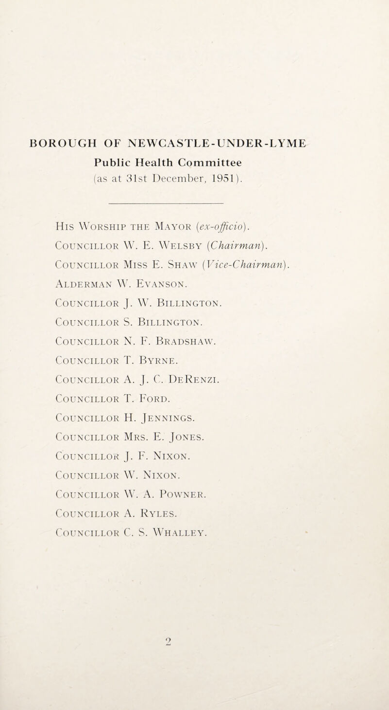Public Health Committee (as at 31st December, 1951). His Worship the Mayor (ex-officio). Councillor W. E. Welsby (Chairman). Councillor Miss E. Shaw (Vice-Chairman). Alderman W. Evanson. Councillor Councillor Councillor Councillor Councillor Councillor Councillor Councillor Councillor Councillor Councillor Councillor Councillor J. W. Billington. S. Billington. N. F. Bradshaw. T. Byrne. A. J. C. DeRenzi. T. Ford. H. Jennings. Mrs. E. Jones. J. F. Nixon. W. Nixon. W. A. POWNER. A. Ryles. C. S. Whalley.