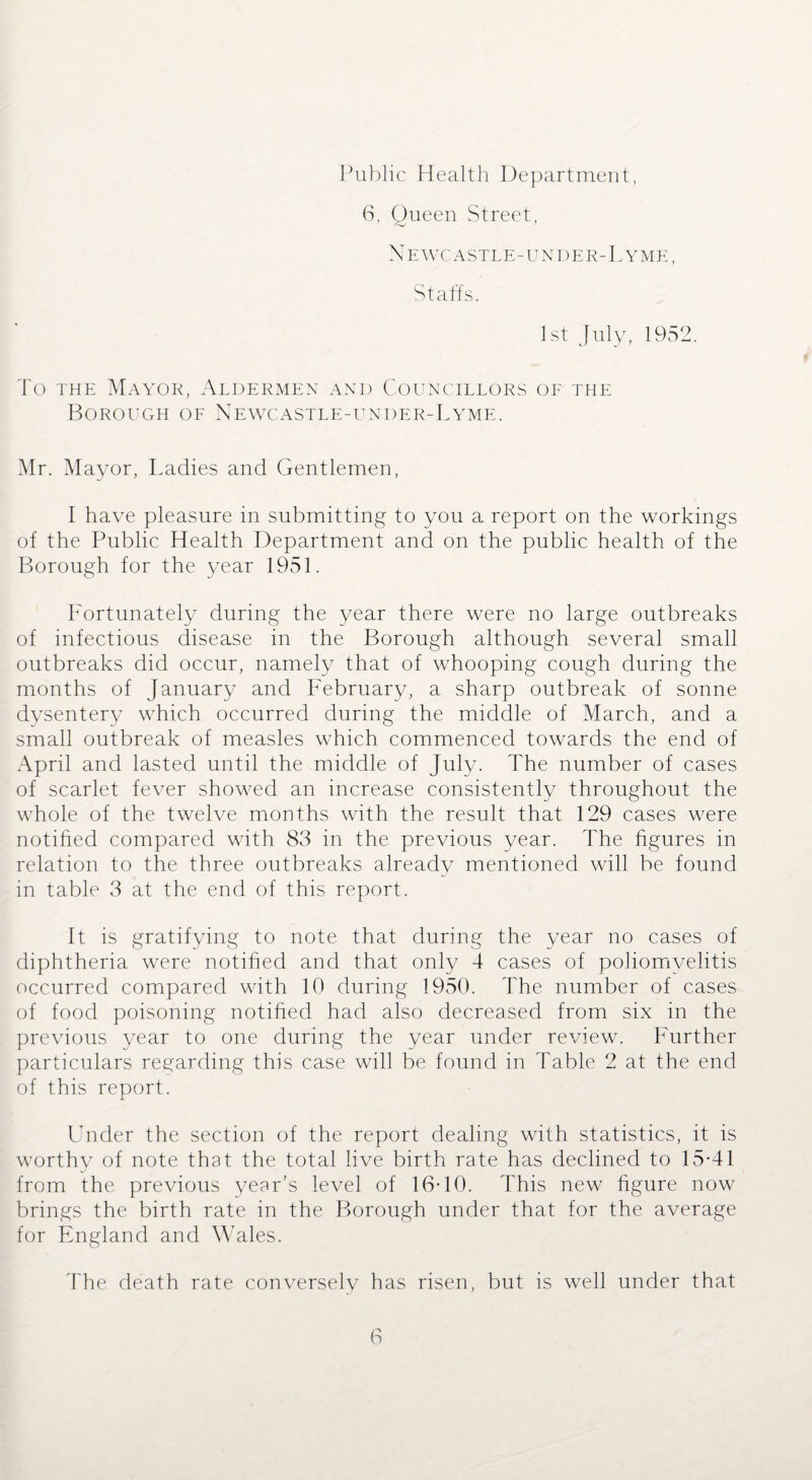 6, Oueen Street, Newcastle-under-Lyme, Staffs. 1st July, 1952. To the Mayor, Aldermen and Councillors of the Borough of Newcastle-under-Lyme. Mr. Mayor, Ladies and Gentlemen, I have pleasure in submitting to you a report on the workings of the Public Health Department and on the public health of the Borough for the year 1951. Fortunately during the year there were no large outbreaks of infectious disease in the Borough although several small outbreaks did occur, namely that of whooping cough during the months of January and February, a sharp outbreak of sonne dysentery which occurred during the middle of March, and a small outbreak of measles which commenced towards the end of April and lasted until the middle of July. The number of cases of scarlet fever showed an increase consistently throughout the whole of the twelve months with the result that 129 cases were notified compared with 83 in the previous year. The figures in relation to the three outbreaks already mentioned will be found in table 3 at the end of this report. It is gratifying to note that during the year no cases of diphtheria were notified and that only 4 cases of poliomyelitis occurred compared with 10 during 1950. The number of cases of food poisoning notified had also decreased from six in the previous year to one during the year under review. Further particulars regarding this case will be found in Table 2 at the end of this report. Under the section of the report dealing with statistics, it is worthy of note that the total live birth rate has declined to 15-41 from the previous year’s level of 16-10. This new figure now brings the birth rate in the Borough under that for the average for England and Wales. The death rate conversely has risen, but is well under that
