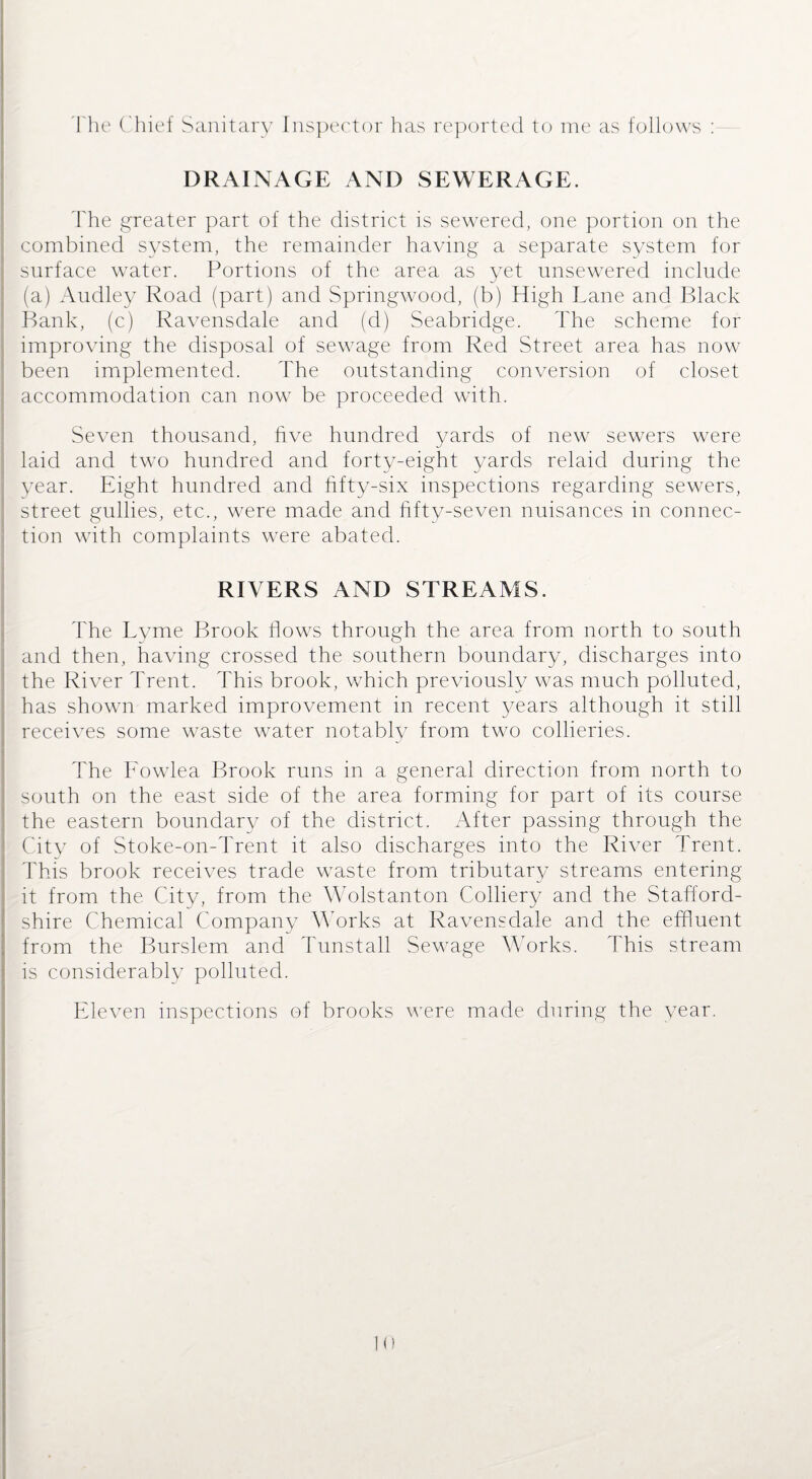 The Chief Sanitary Inspector has reported to me as follows : DRAINAGE AND SEWERAGE. The greater part of the district is sewered, one portion on the combined system, the remainder having a separate system for surface water. Portions of the area as yet unsewered include (a) Audley Road (part) and Springwood, (b) High Lane and Black Bank, (c) Ravensdale and (d) Seabridge. The scheme for improving the disposal of sewage from Red Street area has now been implemented. The outstanding conversion of closet accommodation can now be proceeded with. Seven thousand, five hundred yards of new sewers were laid and two hundred and forty-eight yards relaid during the year. Eight hundred and fifty-six inspections regarding sewers, street gullies, etc., were made and fifty-seven nuisances in connec¬ tion with complaints were abated. RIVERS AND STREAMS. The Lyme Brook flows through the area from north to south and then, having crossed the southern boundary, discharges into the River Trent. This brook, which previously was much polluted, has shown marked improvement in recent years although it still receives some waste water notably from two collieries. The Fowlea Brook runs in a general direction from north to south on the east side of the area forming for part of its course the eastern boundary of the district. After passing through the City of Stoke-on-Trent it also discharges into the River Trent. This brook receives trade waste from tributary streams entering it from the City, from the Wolstanton Colliery and the Stafford¬ shire Chemical Company Works at Ravensdale and the effluent from the Burslem and Tunstall Sewage Works. This stream is considerably polluted. Eleven inspections of brooks were made during the year.
