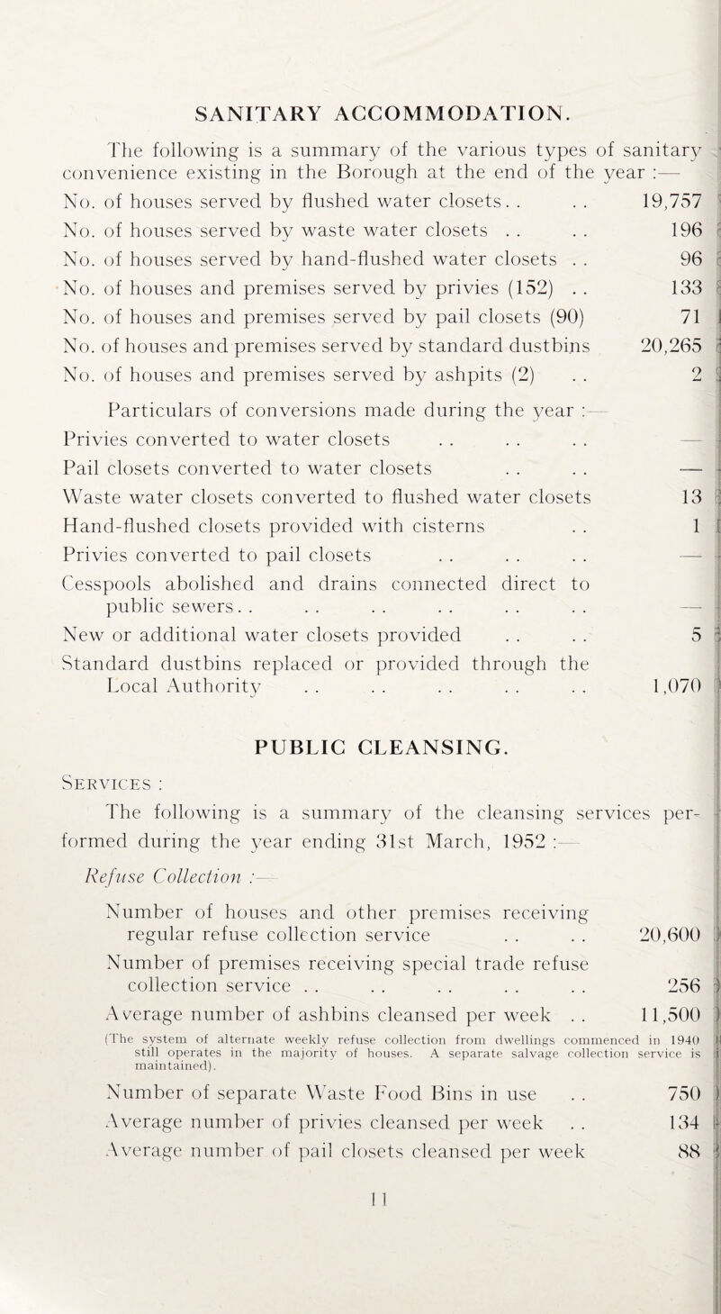 SANITARY ACCOMMODATION. The following is a summary of the various types of sanitary convenience existing in the Borough at the end of the year No. of houses served by flushed water closets. . . . 19,757 No. of houses served by waste water closets . . . . 196 No. of houses served bv hand-flushed water closets . . 96 j No. of houses and premises served by privies (152) . . 133 \ No. of houses and premises served by pail closets (90) 71 I No. of houses and premises served by standard dustbins 20,265 No. of houses and premises served by ashpits (2) 2 3 Particulars of conversions made during the year : Privies converted to water closets Pail closets converted to water closets . . . . — Waste water closets converted to flushed water closets 13 Hand-flushed closets provided with cisterns . . 1 ; Privies converted to pail closets Cesspools abolished and drains connected direct to public sewers New or additional water closets provided . . . . 5 : Standard dustbins replaced or provided through the Local Authority .. .. .. .. .. 1,070 j j PUBLIC CLEANSING. Services : The following is a summary of the cleansing services per¬ formed during the year ending 31st March, 1952 Refuse Collection Number of houses and other premises receiving regular refuse collection service . . . . 20,600 | Number of premises receiving special trade refuse collection service . . . . . . . . . . 256 ) Average number of ashbins cleansed per week . . 11,500 ) (The system of alternate weekly refuse collection from dwellings commenced in 1940 M still operates in the majority of houses. A separate salvage collection service is i maintained). Number of separate Waste Food Bins in use . . 750 ) Average number of privies cleansed per week . . 134 | Average number of pail closets cleansed per week 88 j