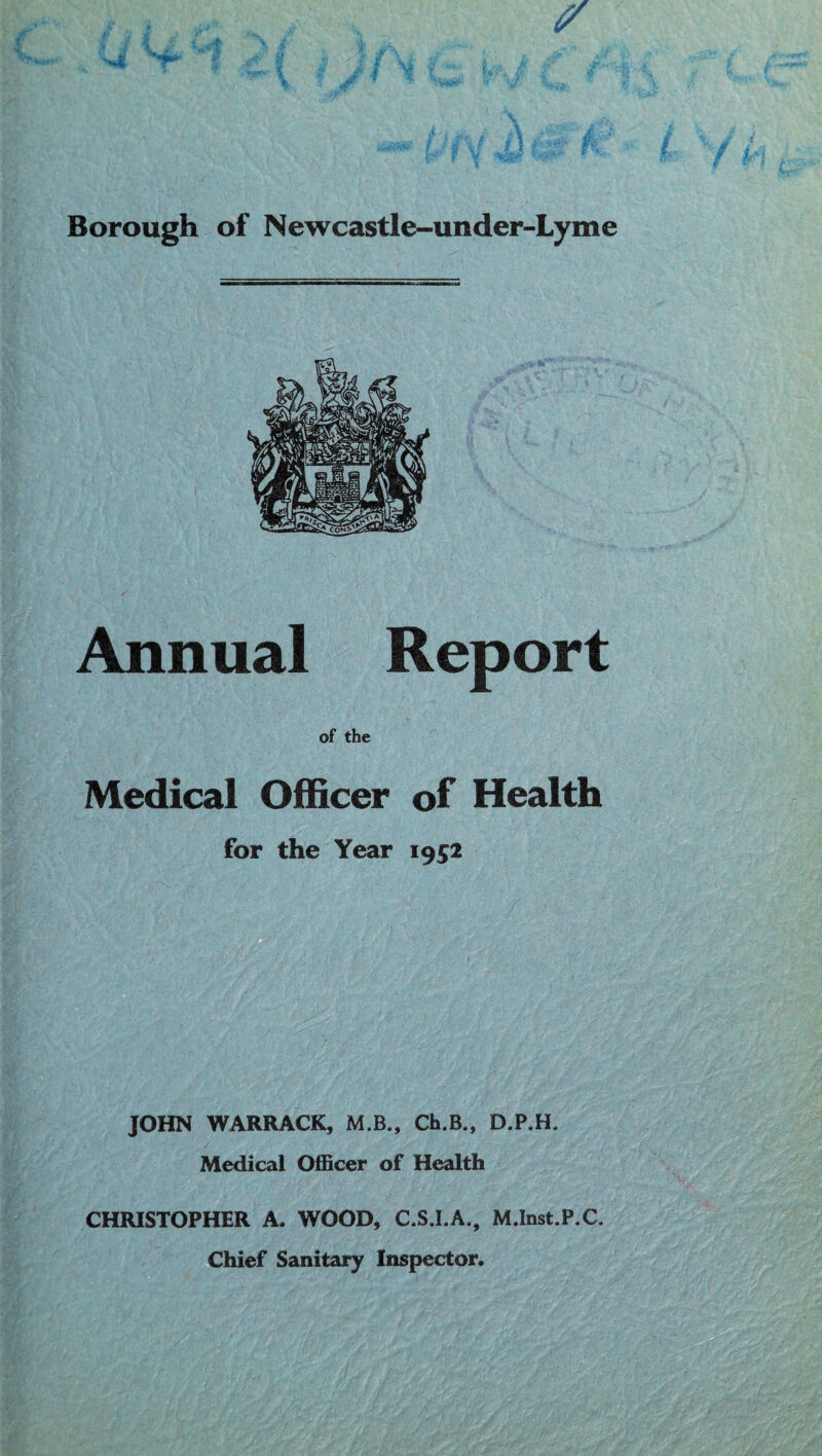 Borough of Newcastle-under-Lyme Annual Report of the Medical Officer of Health for the Year 1952 JOHN WARRACK, M.B., Ch.B., D.P.H, Medical Officer of Health CHRISTOPHER A. WOOD, C.S.I.A., M.Inst.P.C. Chief Sanitary Inspector.