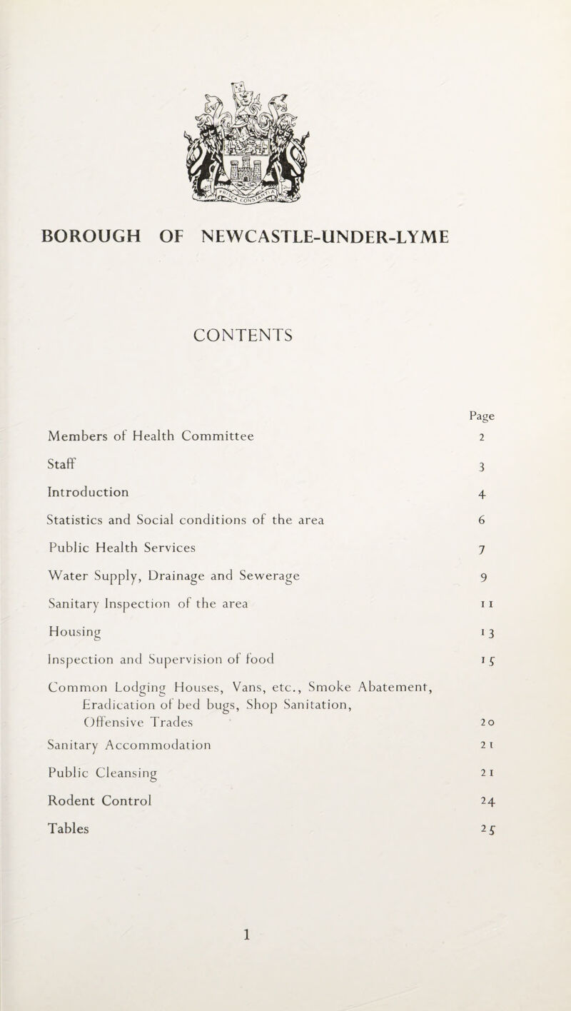 CONTENTS Page Members of Health Committee 2 Staff 3 Introduction 4 Statistics and Social conditions of the area 6 Public Health Services 7 Water Supply, Drainage and Sewerage 9 Sanitary Inspection of the area 1 1 Housing 13 Inspection and Supervision of food iy Common Lodging Houses, Vans, etc., Smoke Abatement, Eradication ol bed bugs, Shop Sanitation, Offensive Trades 20 Sanitary Accommodation 2 1 Public Cleansing 2 1 Rodent Control 24 Tables 2y