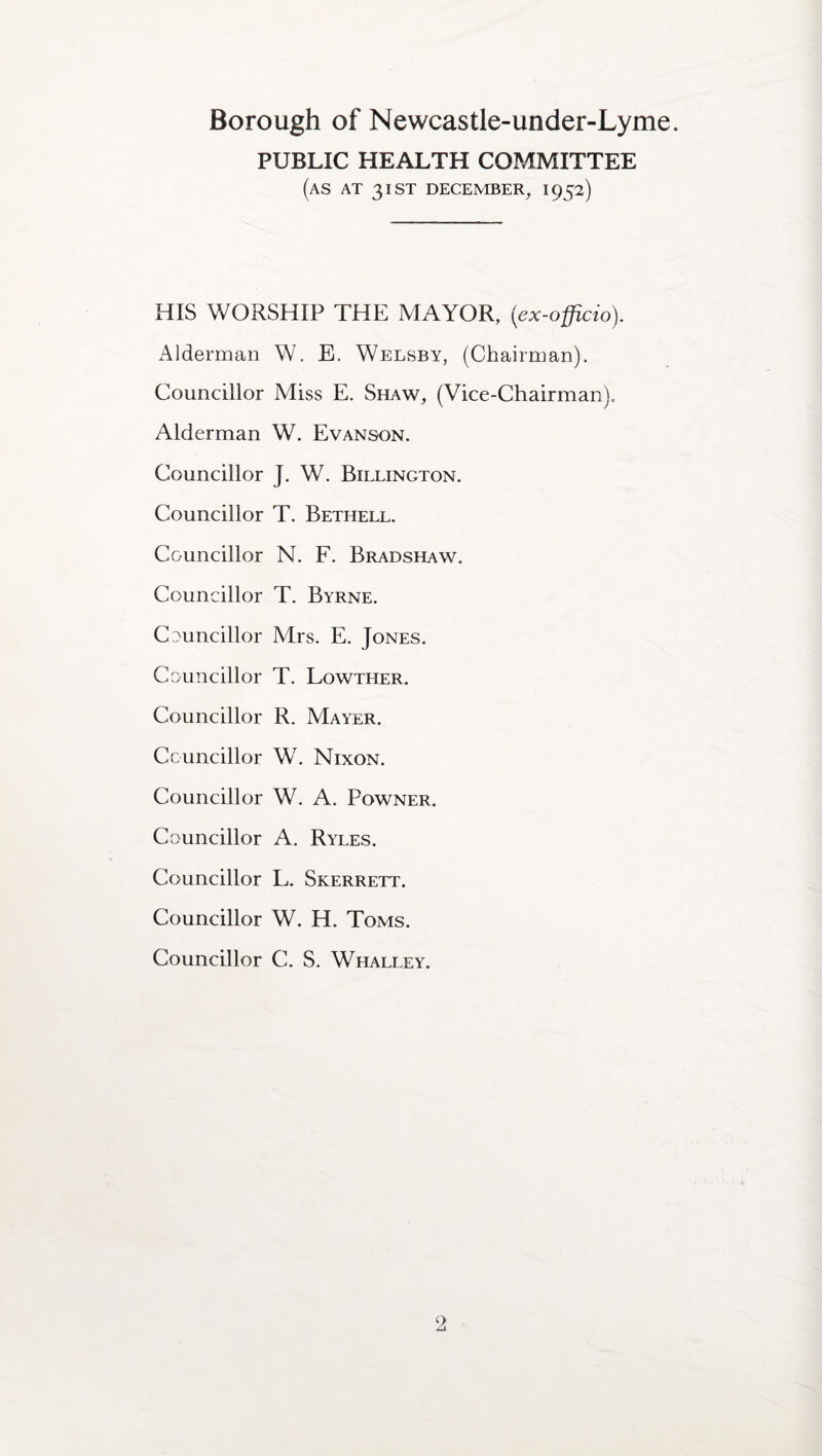 PUBLIC HEALTH COMMITTEE (as AT 31 ST DECEMBER, 1952) HIS WORSHIP THE MAYOR, (ex-officio). Alderman W. E. Welsby, (Chairman). Councillor Miss E. Shaw, (Vice-Chairman). Alderman W. Evanson. Councillor J. W. Billington. Councillor T. Bethell. Councillor N. F. Bradshaw. Councillor T. Byrne. Councillor Mrs. E. Jones. Councillor T. Lowther. Councillor R. Mayer. Councillor W. Nixon. Councillor W. A. Powner. Councillor A. Ryles. Councillor L. Skerrett. Councillor W. H. Toms. Councillor C. S. Whalley.