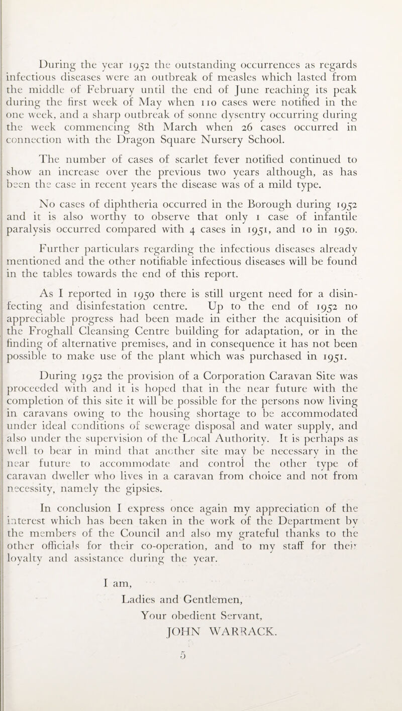 During the year 1952 the outstanding occurrences as regards infectious diseases were an outbreak of measles which lasted from the middle of February until the end of June reaching its peak during the first week of May when no cases were notified in the one week, and a sharp outbreak of sonne dysentry occurring during the week commencing 8th March when 26 cases occurred in connection with the Dragon Square Nursery School. The number of cases of scarlet fever notified continued to show an increase over the previous two years although, as has been the case in recent years the disease was of a mild type. No cases of diphtheria occurred in the Borough during 1952 and it is also worthy to observe that only 1 case of infantile paralysis occurred compared with 4 cases in 1951, and 10 in 1950. Further particulars regarding the infectious diseases already mentioned and the other notifiable infectious diseases will be found in the tables towards the end of this report. As I reported in 1950 there is still urgent need for a disin¬ fecting and disinfestation centre. Up to the end of 1952 no appreciable progress had been made in either the acquisition of the Froghall Cleansing Centre building for adaptation, or in the finding of alternative premises, and in consequence it has not been possible to make use of the plant which was purchased in 1951. During 1952 the provision of a Corporation Caravan Site was proceeded with and it is hoped that in the near future with the completion of this site it will be possible for the persons now living in caravans owing to the housing shortage to be accommodated under ideal conditions of sewerage disposal and water supply, and also under the supervision of the Local Authority. It is perhaps as well to bear in mind that another site may be necessary in the near future to accommodate and control the other type of caravan dweller who lives in a caravan from choice and not from necessity, namely the gipsies. In conclusion I express once again my appreciation of the interest which has been taken in the work of the Department by the members of the Council and also my grateful thanks to the other officials for their co-operation, and to my staff for their loyalty and assistance during the year. I am, Ladies and Gentlemen, Your obedient Servant, JOHN WABRACK. o