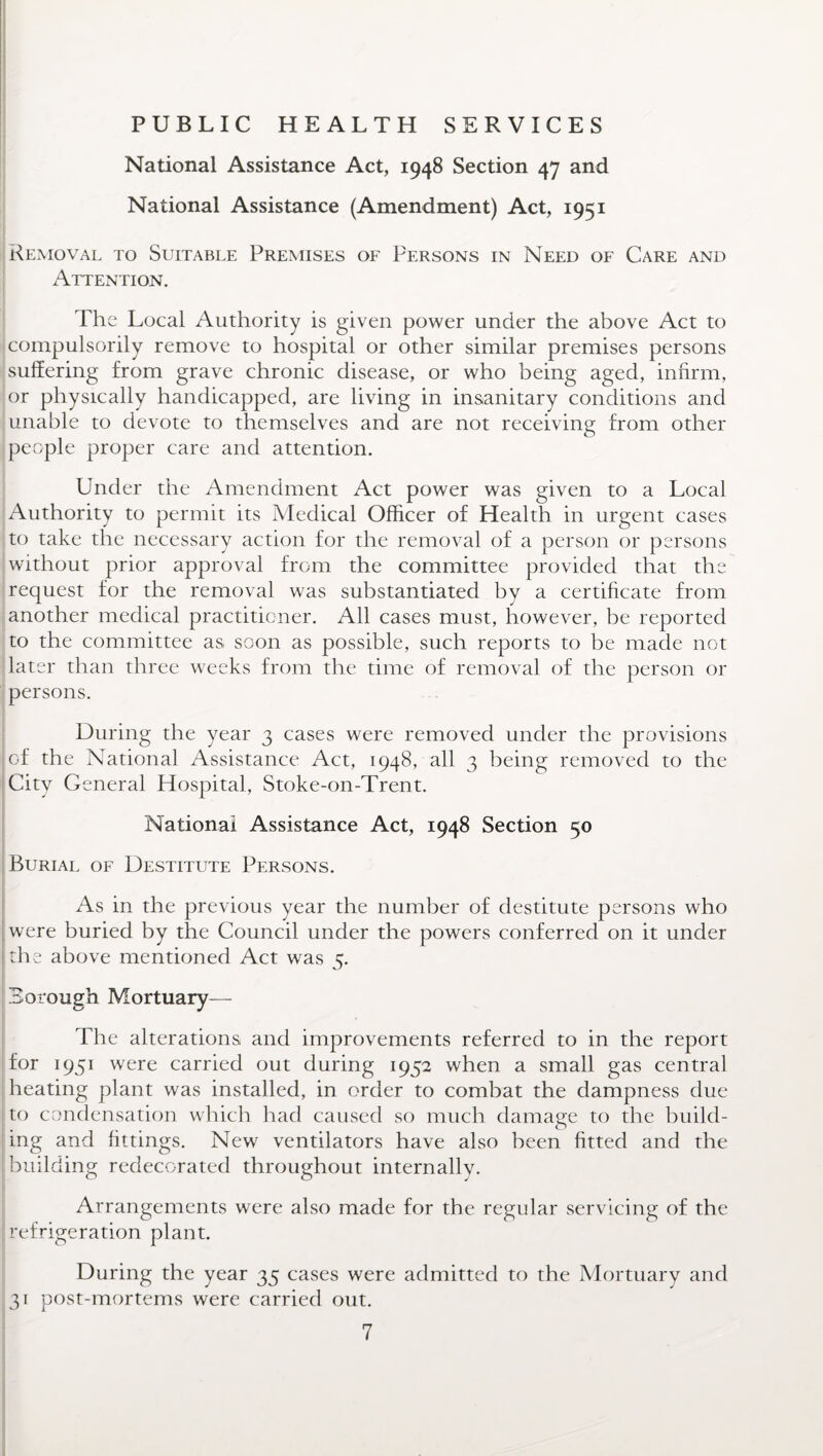 PUBLIC HEALTH SERVICES National Assistance Act, 1948 Section 47 and National Assistance (Amendment) Act, 1951 Removal to Suitable Premises of Persons in Need of Care and Attention. The Local Authority is given power under the above Act to compulsorily remove to hospital or other similar premises persons suffering from grave chronic disease, or who being aged, infirm, or physically handicapped, are living in insanitary conditions and unable to devote to themselves and are not receiving from other people proper care and attention. Under the Amendment Act power was given to a Local Authority to permit its Medical Officer of Health in urgent cases to take the necessary action for the removal of a person or persons without prior approval from the committee provided that the request for the removal was substantiated by a certificate from another medical practitioner. All cases must, however, be reported to the committee as soon as possible, such reports to be made not later than three weeks from the time of removal of the person or persons. During the year 3 cases were removed under the provisions of the National Assistance Act, 1948, all 3 being removed to the City General Hospital, Stoke-on-Trent. National Assistance Act, 1948 Section 50 Burial of Destitute Persons. As in the previous year the number of destitute persons who were buried by the Council under the powers conferred on it under I the above mentioned Act was 5. Borough Mortuary— The alterations and improvements referred to in the report for 1951 were carried out during 1952 when a small gas central heating plant was installed, in order to combat the dampness due to condensation which had caused so much damage to the build¬ ing and fittings. New ventilators have also been fitted and the building redecorated throughout internally. Arrangements were also made for the regular servicing of the refrigeration plant. During the year 35 cases were admitted to the Mortuary and 31 post-mortems were carried out.