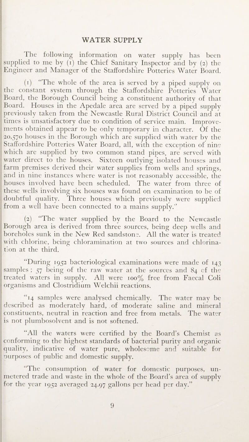 WATER SUPPLY The following information on water supply has been supplied to me by (i) the Chief Sanitary Inspector and by (2) the Engineer and Manager of the Staffordshire Potteries Water Board. (1) “The whole of the area is served by a piped supply on the constant system through the Staffordshire Potteries Water Board, the Borough Council being a constituent authority of that Board. Houses in the Apedale area are served by a piped supply previously taken from the Newcastle Rural District Council and at times is unsatisfactory due to condition of service main. Improve¬ ments obtained appear to be only temporary in character. Of the 20,570 houses in the Borough which are supplied with water by the Staffordshire Potteries Water Board, all, with the exception of nine which are supplied by two common stand pipes, are served with water direct to the houses. Sixteen outlying isolated houses and farm premises derived their water supplies from wells and springs, and in nine instances where water is not reasonably accessible, the 1 _ J 7 houses involved have been scheduled. The water from three of these wells involving six houses was found on examination to be of doubtful quality. Three houses which previously were supplied from a well have been connected to a mains supply.” (2) “The water supplied by the Board to the Newcastle Borough area is derived from three sources, being deep wells and boreholes sunk in the New Red sandstone. All the water is treated with chlorine, being chloramination at two sources and chlorina¬ tion at the third. “During 1952 bacteriological examinations were made of 143 samples ; 57 being of the raw water at the sources and 84 of the treated waters in supply. All were 100% free from Faecal Coli organisms and Clostridium Welchii reactions. “14 samples were analysed chemically. The water may be described as moderately hard, of moderate saline and mineral constituents, neutral in reaction and free from metals. The water is not plumbosolvent and is not softened. “All the waters were certified by the Board’s Chemist as conforming to the highest standards of bacterial purity and organic quality, indicative of water pure, wholesome and suitable for ourposes of public and domestic supply. “The consumption of water for domestic purposes, un¬ metered trade and waste in the whole of the Board’s area of supply for the year 1952 averaged 24.97 gallons per head per day.”