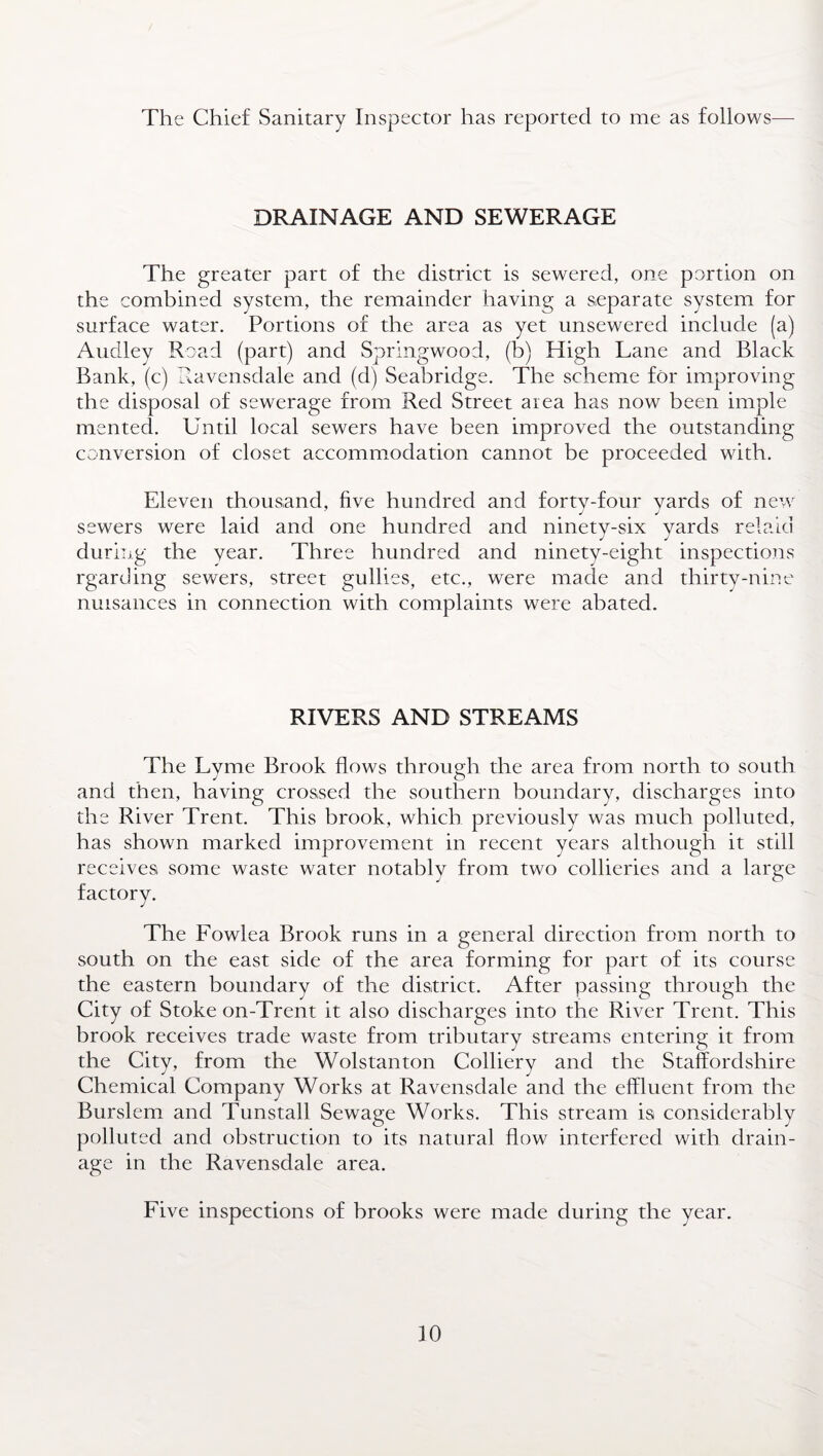 The Chief Sanitary Inspector has reported to me as follows— DRAINAGE AND SEWERAGE The greater part of the district is sewered, one portion on the combined system, the remainder having a separate system for surface water. Portions of the area as yet unsewered include (a) Audley Road (part) and Springwood, (b) High Lane and Black Bank, (c) Ravensdale and (d) Seabridge. The scheme for improving the disposal of sewerage from Red Street area has now been imple mented. Until local sewers have been improved the outstanding conversion of closet accommodation cannot be proceeded with. Eleven thousand, five hundred and forty-four yards of new sewers were laid and one hundred and ninety-six yards relaid during the year. Three hundred and ninety-eight inspections rgarding sewers, street gullies, etc., were made and thirty-nine nuisances in connection with complaints were abated. RIVERS AND STREAMS The Lyme Brook flows through the area from north to south and then, having crossed the southern boundary, discharges into the River Trent. This brook, which previously was much polluted, has shown marked improvement in recent years although it still receives some waste water notably from two collieries and a large factory. The Fowlea Brook runs in a general direction from north to south on the east side of the area forming for part of its course the eastern boundary of the district. After passing through the City of Stoke on-Trent it also discharges into the River Trent. This brook receives trade waste from tributary streams entering it from the City, from the Wolstanton Colliery and the Staffordshire Chemical Company Works at Ravensdale and the effluent from the Burslem and Tunstall Sewage Works. This stream is considerably polluted and obstruction to its natural flow interfered with drain¬ age in the Ravensdale area. Five inspections of brooks were made during the year.