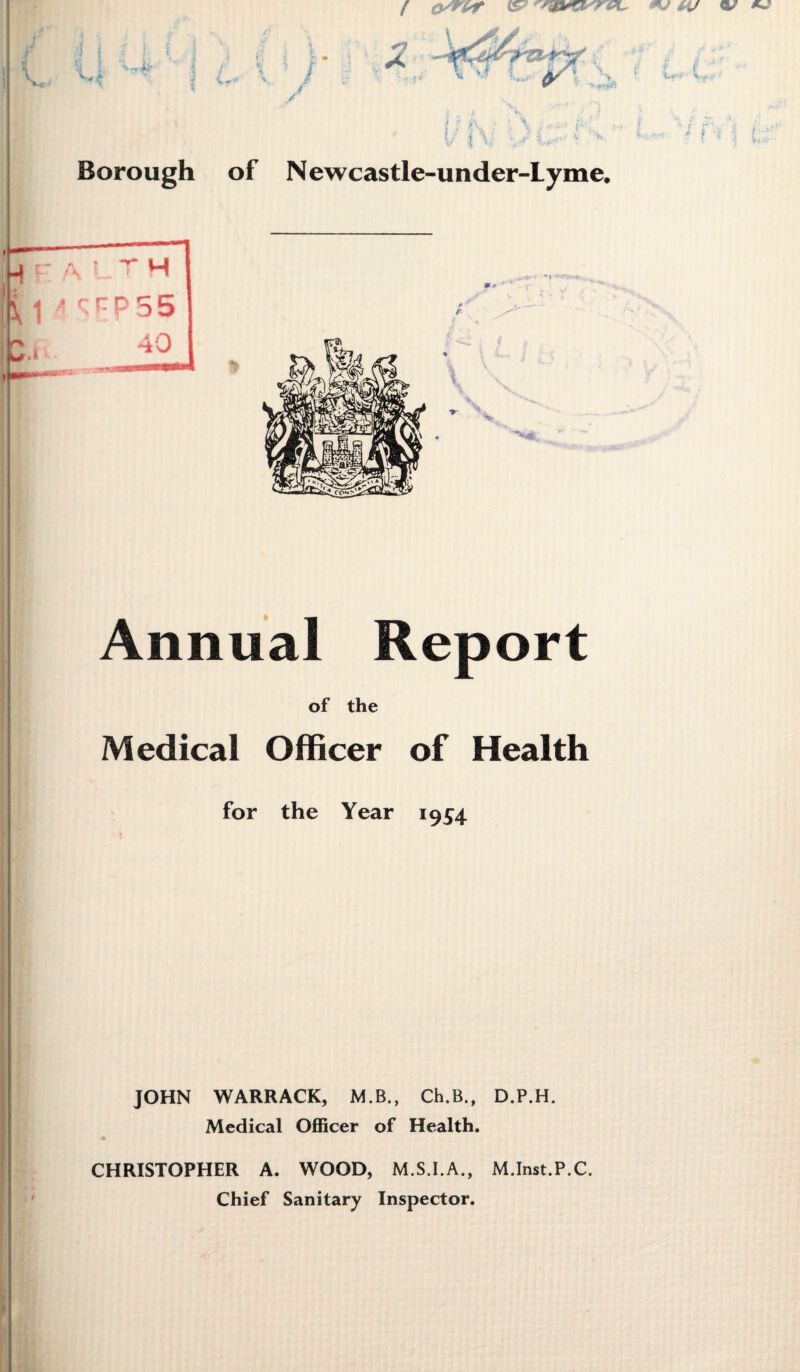 Borough M r A L r H ■ Wl « * 1 1 \ ] * S f P 5 5 n * 40 Annual Report of the Medical Officer of Health for the Year 1954 JOHN WARRACK, MB., Ch.B., D.P.H. Medical Officer of Health. of N ewcastle-under-Lyme. 0 t CHRISTOPHER A. WOOD, M.S.I.A., M.Inst.P.C. Chief Sanitary Inspector.