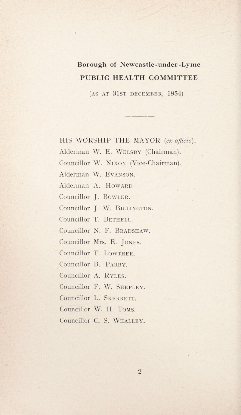 PUBLIC HEALTH COMMITTEE (as AT 31st DECEMBER, 1954) HIS WORSHIP THE MAYOR (ex-officio), Alderman W. E. Welsby (Chairman). Councillor W. Nixon (Vice-Chairman). Alderman W. Evanson. Alderman A. Howard Councillor J. Bowler. Councillor J. W. Billington. Councillor T. Bethell. Councillor N. F. Bradshaw. Councillor Mrs. E. Jones. Councillor T. Lowther. Councillor B. Parry. Councillor A. Ryles. Councillor F. W. Shepley. Councillor L. Skerrett. Councillor W. H. Toms. Councillor C. S. Whalley. 9