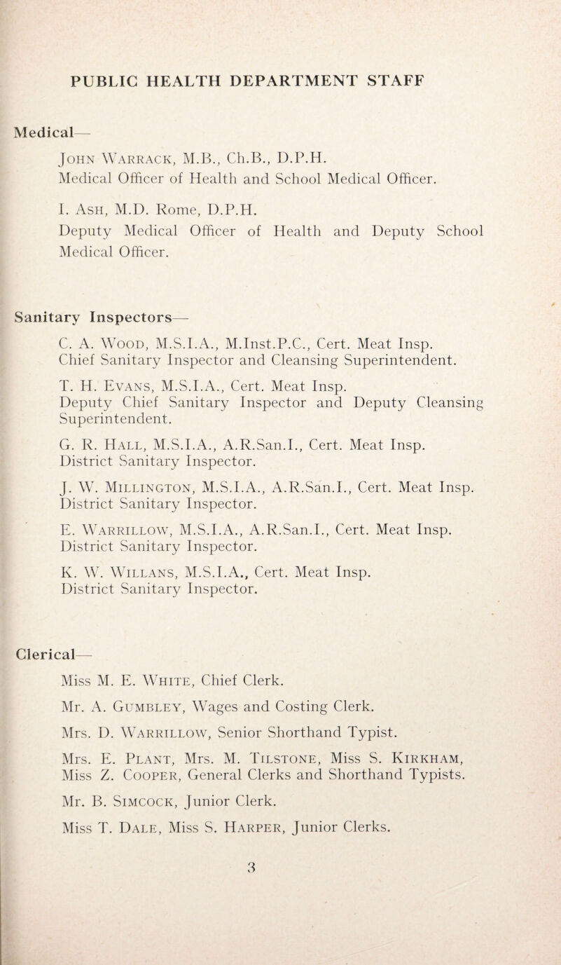 Medical— John Warrack, M.B., Ch.B., D.P.H. Medical Officer of Health and School Medical Officer. I. Ash, M.D. Rome, D.P.H. Deputy Medical Officer of Health and Deputy School Medical Officer. Sanitary Inspectors— C. A. Wood, M.S.I.A., M.Inst.P.C., Cert. Meat Insp. Chief Sanitary Inspector and Cleansing Superintendent. T. H. Evans, M.S.I.A., Cert. Meat Insp. Deputy Chief Sanitary Inspector and Deputy Cleansing Superintendent. G. R. Hall, M.S.I.A., A.R.San.I., Cert. Meat Insp. District Sanitary Inspector. J. W. Millington, M.S.I.A., A.R.San.I., Cert. Meat Insp. District Sanitary Inspector. E. Warrillow, M.S.I.A., A.R.San.I., Cert. Meat Insp. District Sanitary Inspector. K. W. Willans, M.S.I.A., Cert. Meat Insp. District Sanitary Inspector. Clerical— Miss M. E. White, Chief Clerk. Mr. A. Gumbley, Wages and Costing Clerk. Mrs. D. Warrillow, Senior Shorthand Typist. Mrs. E. Plant, Mrs. M. Tilstone, Miss S. Kirkham, Miss Z. Cooper, General Clerks and Shorthand Typists. Mr. B. Simcock, Junior Clerk. Miss T. Dale, Miss S. Harper, Junior Clerks.