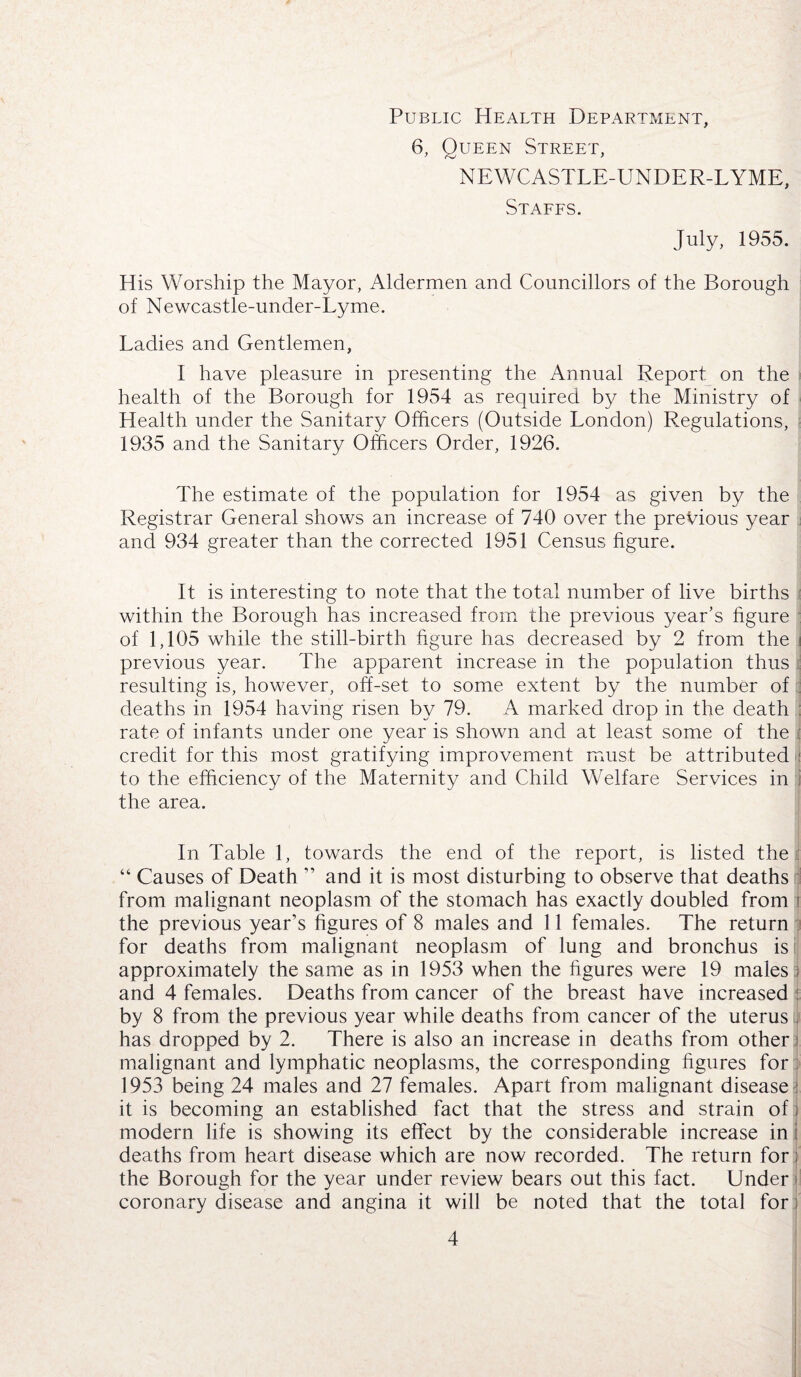 6, Queen Street, NEWCASTLE-UNDER-LYME, Staffs. July, 1955. His Worship the Mayor, Aldermen and Councillors of the Borough of Newcastle-under-Lyme. Ladies and Gentlemen, I have pleasure in presenting the Annual Report on the health of the Borough for 1954 as required by the Ministry of Health under the Sanitary Officers (Outside London) Regulations, 1935 and the Sanitary Officers Order, 1926. The estimate of the population for 1954 as given by the Registrar General shows an increase of 740 over the previous year and 934 greater than the corrected 1951 Census figure. It is interesting to note that the total number of live births within the Borough has increased from the previous year’s figure of 1,105 while the still-birth figure has decreased by 2 from the previous year. The apparent increase in the population thus resulting is, however, off-set to some extent by the number of : deaths in 1954 having risen by 79. A marked drop in the death rate of infants under one year is shown and at least some of the : credit for this most gratifying improvement must be attributed i to the efficiency of the Maternity and Child Welfare Services in the area. In Table 1, towards the end of the report, is listed the “ Causes of Death ” and it is most disturbing to observe that deaths from malignant neoplasm of the stomach has exactly doubled from the previous year’s figures of 8 males and 11 females. The return for deaths from malignant neoplasm of lung and bronchus is approximately the same as in 1953 when the figures were 19 males and 4 females. Deaths from cancer of the breast have increased by 8 from the previous year while deaths from cancer of the uterus has dropped by 2. There is also an increase in deaths from other i malignant and lymphatic neoplasms, the corresponding figures for 1953 being 24 males and 27 females. Apart from malignant disease it is becoming an established fact that the stress and strain of modern life is showing its effect by the considerable increase in deaths from heart disease which are now recorded. The return for the Borough for the year under review bears out this fact. Under coronary disease and angina it will be noted that the total for