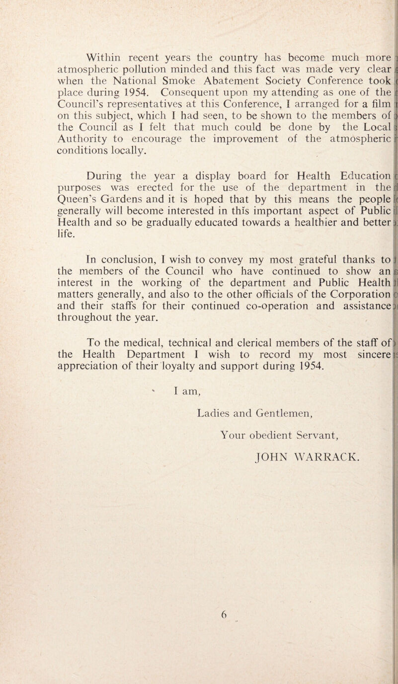 Within recent years the country has become much more j atmospheric pollution minded and this fact was made very clear when the National Smoke Abatement Society Conference took j place during 1954. Consequent upon my attending as one of the c Council’s representatives at this Conference, 1 arranged for a film 1 on this subject, which I had seen, to be shown to the members of j the Council as I felt that much could be done by the Local i| Authority to encourage the improvement of the atmospheric j conditions locally. During the year a display board for Health Education e purposes was erected for the use of the department in the:: Queen’s Gardens and it is hoped that by this means the people | generally will become interested in this important aspect of Public $ Health and so be gradually educated towards a healthier and better i life. In conclusion, I wish to convey my most grateful thanks to 1 the members of the Council who have continued to show an r interest in the working of the department and Public Health! matters generally, and also to the other officials of the Corporation : and their staffs for their continued co-operation and assistance ; throughout the year. To the medical, technical and clerical members of the staff of i the Health Department I wish to record my most sincere i appreciation of their loyalty and support during 1954. 1 am, Ladies and Gentlemen, Your obedient Servant, JOHN WARRACK.