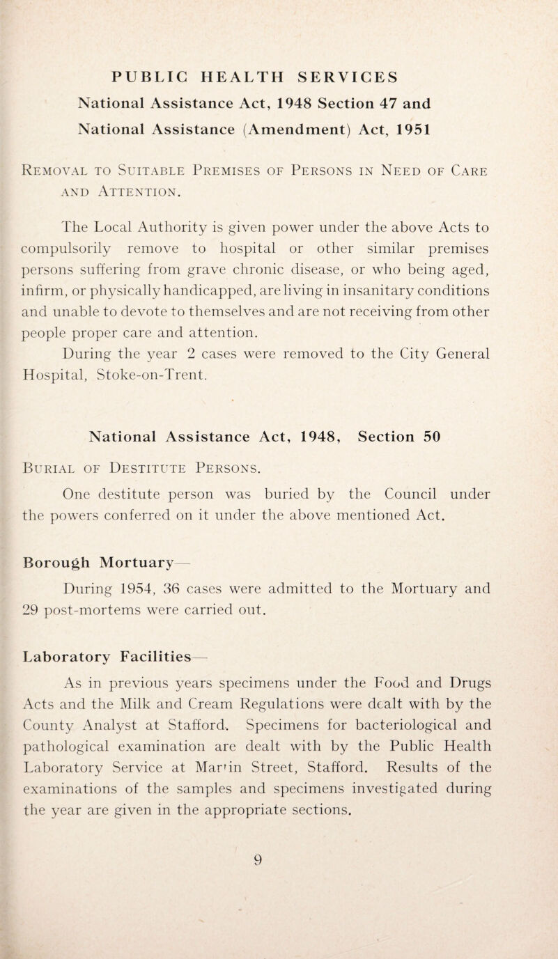 PUBLIC HEALTH SERVICES National Assistance Act, 1948 Section 47 and National Assistance (Amendment) Act, 1951 Removal to Suitable Premises of Persons in Need of Care and Attention. The Local Authority is given power under the above Acts to compulsorily remove to hospital or other similar premises persons suffering from grave chronic disease, or who being aged, infirm, or physically handicapped, are living in insanitary conditions and unable to devote to themselves and are not receiving from other people proper care and attention. During the year 2 cases were removed to the City General Hospital, Stoke-on-Trent. National Assistance Act, 1948, Section 50 Burial of Destitute Persons. One destitute person was buried by the Council under the powers conferred on it under the above mentioned Act. Borough Mortuary— During 1954, 36 cases were admitted to the Mortuary and 29 post-mortems were carried out. Laboratory Facilities— As in previous years specimens under the Food and Drugs Acts and the Milk and Cream Regulations were dealt with by the County Analyst at Stafford, Specimens for bacteriological and pathological examination are dealt with by the Public Health Laboratory Service at Marfin Street, Stafford. Results of the examinations of the samples and specimens investigated during the year are given in the appropriate sections.