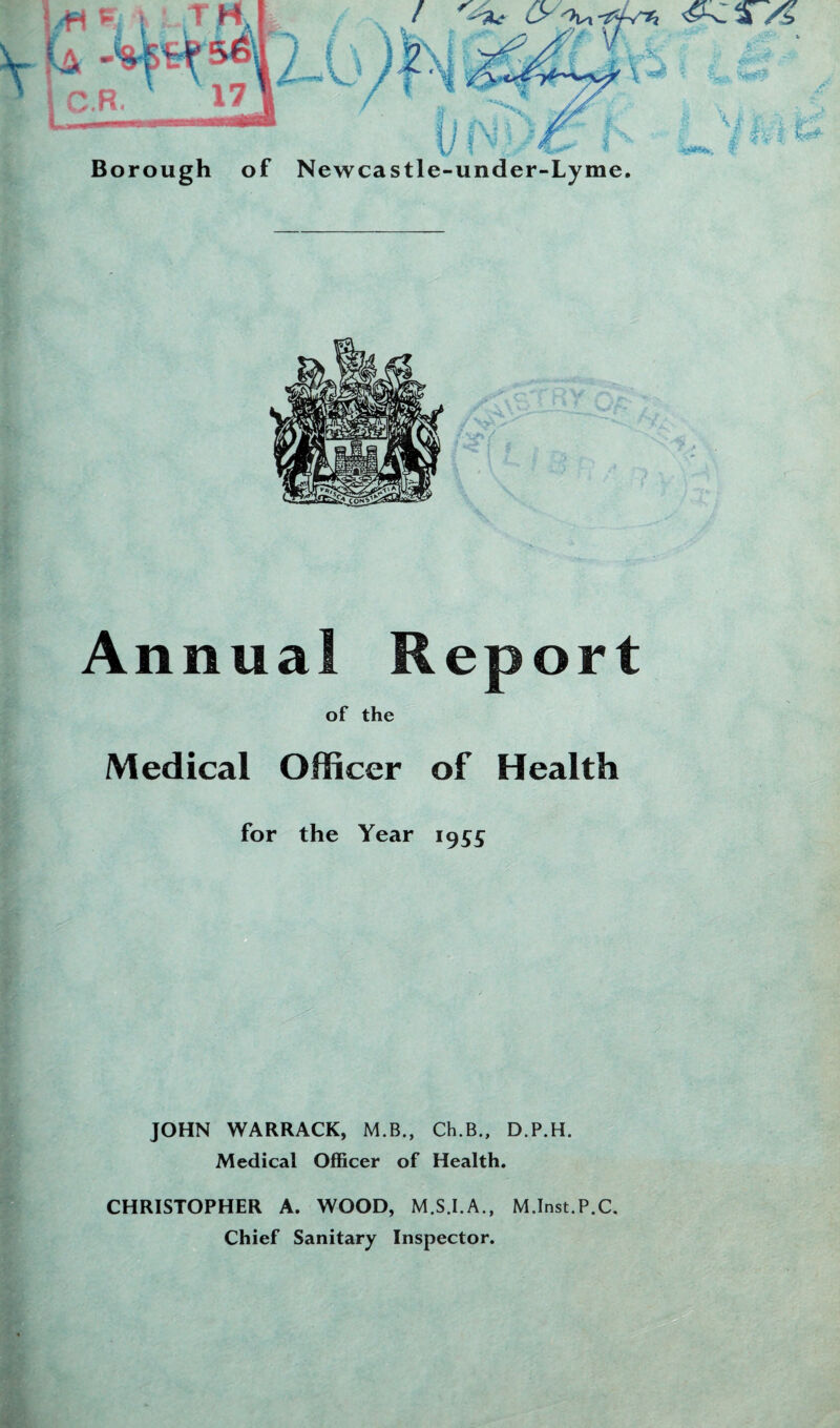 Borough of Newcastle-under-Lyme. Annual Report of the Medical Officer of Health for the Year 1955 JOHN WARRACK, M.B., Ch.B., D.P.H. Medical Officer of Health. CHRISTOPHER A. WOOD, M.S.I.A., M.Inst.P.C. Chief Sanitary Inspector.
