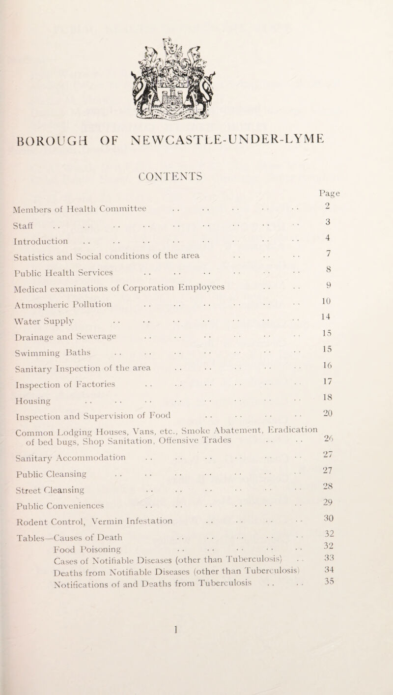 CONTENTS Members of Health Committee Staff Introduction Statistics and Social conditions of the area Public Health Services Medical examinations of Corporation Employees Atmospheric Pollution Water Supply Drainage and Sewerage Swimming Baths Sanitary Inspection of the area Inspection of Factories Housing Inspection and Supervision of Food Page 2 3 4 7 8 9 10 14 15 15 16 17 18 20 Common Dodging Houses, Vans, etc., Smoke Abatement, Eradication of bed bugs, Shop Sanitation, Offensive Trades Sanitary Accommodation Public Cleansing Street Cleansing Public Conveniences Rodent Control, Vermin Infestation Tables—Causes of Death Food Poisoning Cases of Notifiable Diseases (other than Tuberculosis) Deaths from Notifiable Diseases (other than Tuberculosis) Notifications of and Deaths from Tuberculosis . . 27 27 28 29 30 32 32 33 34 35 1