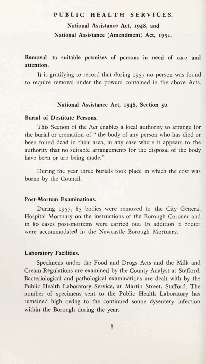 PUBLIC HEALTH SERVICES. National Assistance Act, 1948, and National Assistance (Amendment) Act, 1951. Removal to suitable premises of persons in need of care and attention. It is gratifying to record that during 1957 no person was found to require removal under the powers contained in the above Acts. National Assistance Act, 1948, Section 50. Burial of Destitute Persons. This Section of the Act enables a local authority to arrange for the burial or cremation of “ the body of any person who has died or been found dead in their area, in any case where it appears to the authority that no suitable arrangements for the disposal of the body have been or are being made.” During the year three burials took place in which the cost was borne by the Council. Post-Mortem Examinations. During 1957, 85 bodies were removed to the City General Hospital Mortuary on the instructions of the Borough Coroner and in 80 cases post-mortems were carried out. In addition 2 bodies were accommodated in the Newcastle Borough Mortuary. Laboratory Facilities. Specimens under the Food and Drugs Acts and the Milk and Cream Regulations are examined by the County Analyst at Stafford. Bacteriological and pathological examinations are dealt with by the Public Health Laboratory Service, at Martin Street, Stafford. The number of specimens sent to the Public Health Laboratory has remained high owing to the continued sonne dysentery infection within the Borough during the year.