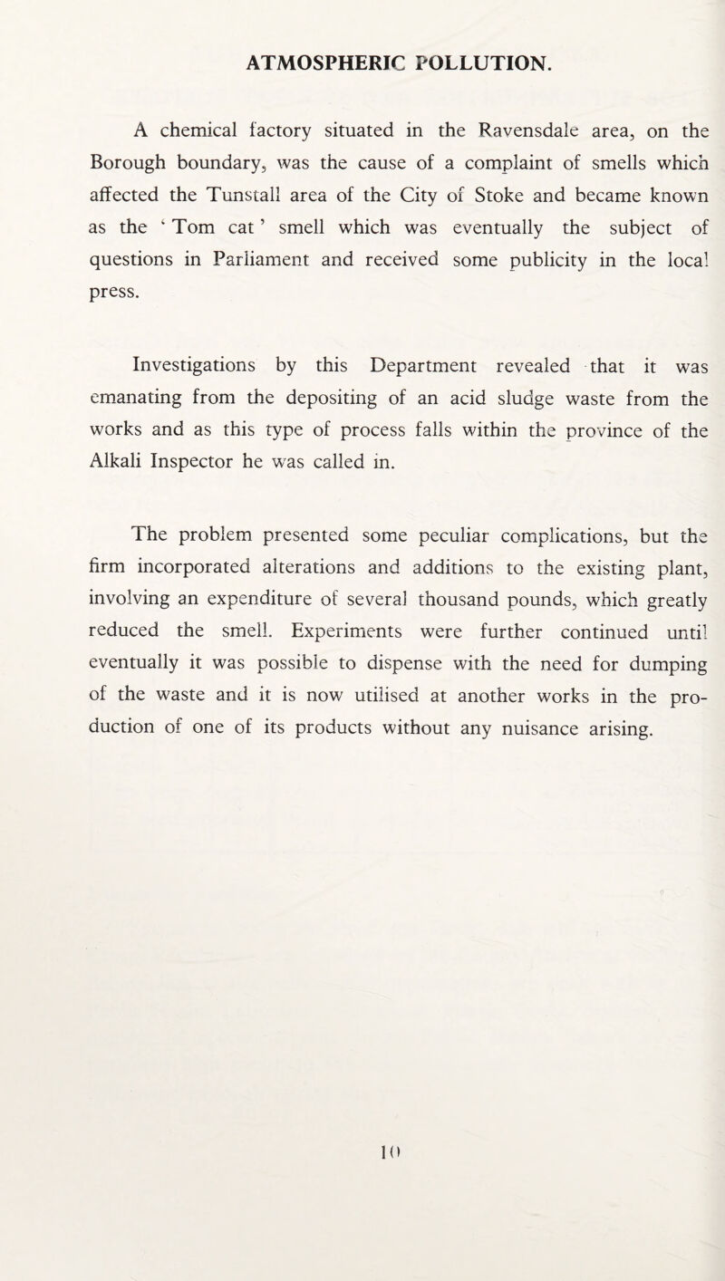 A chemical factory situated in the Ravensdaie area, on the Borough boundary, was the cause of a complaint of smells which affected the Tunstall area of the City of Stoke and became known as the ‘ Tom cat ’ smell which was eventually the subject of questions in Parliament and received some publicity in the local press. Investigations by this Department revealed that it was emanating from the depositing of an acid sludge w^aste from the works and as this type of process falls within the province of the Alkali Inspector he was called in. The problem presented some peculiar complications, but the firm incorporated alterations and additions to the existing plant, involving an expenditure of several thousand pounds, which greatly reduced the smell. Experiments were further continued until eventually it was possible to dispense with the need for dumping of the w^aste and it is now utilised at another works in the pro¬ duction of one of its products without any nuisance arising.