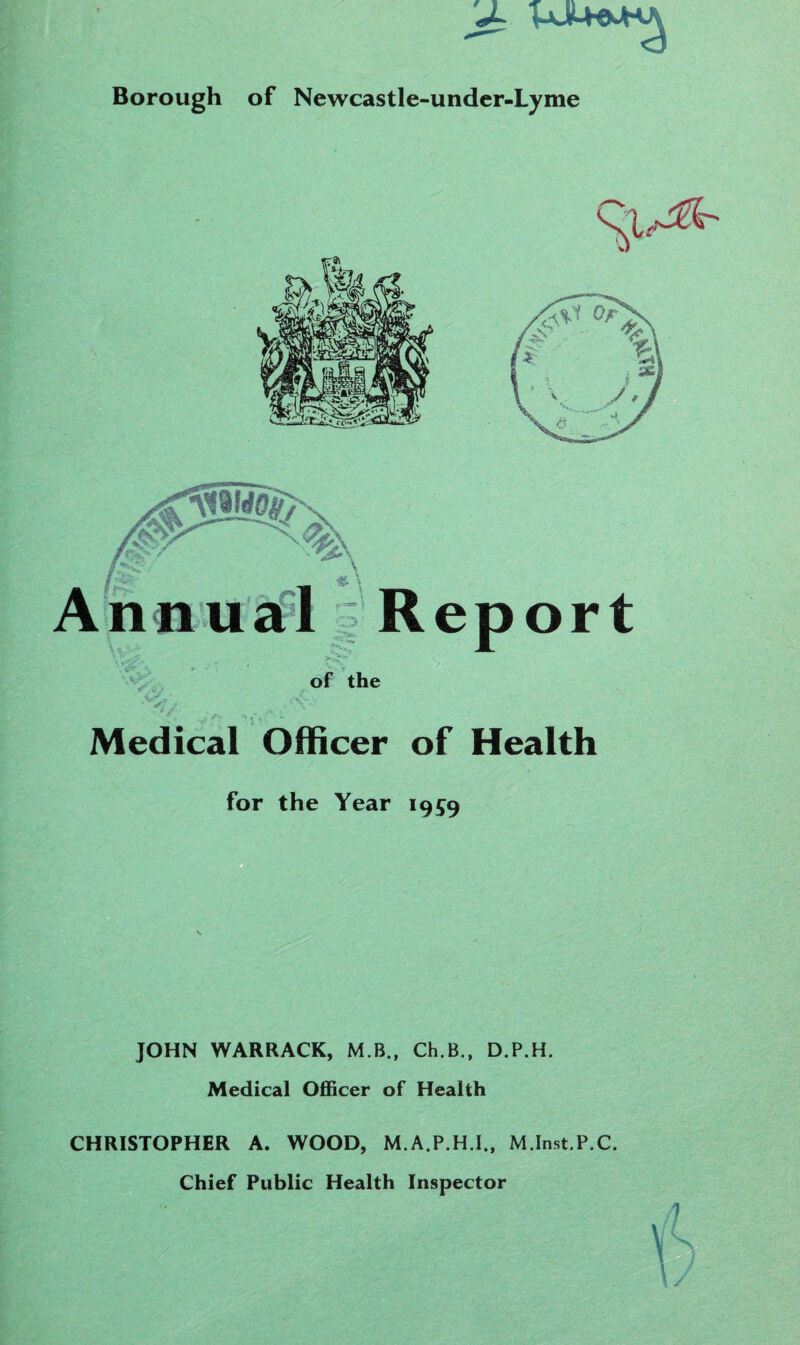 Borough of Newcastle-under-Lyme of the Medical Officer of Health for the Year 1959 JOHN WARRACK, M B., Ch.B., D.P.H. Medical Officer of Health CHRISTOPHER A. WOOD, M.A.P.H.I., M.Inst.P.C. Chief Public Health Inspector