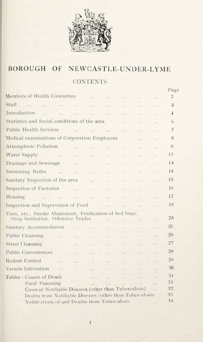 CONTENTS Members of Health Committee Staff . Introduction Statistics and Social conditions of the area Public Health Services Medical examinations of Corporation Employees Atmospheric Pollution Water Supply Drainage and Sewerage Swimming Baths Sanitary Inspection of the area Inspection of Factories Housing Inspection and Supervision of Food Vans, etc., Smoke Abatement, Eradication of bed bugs, Shop Sanitation, Offensive Trades Sanitary Accommodation Public Cleansing Street Cleansing Public Conveniences Rodent Control Vermin Infestation Tables—Causes of Death Food Poisoning Cases of Notifiable Diseases (other than Tuberculosis) Deaths from Notifiable Diseases (other than Tuberculosis) Notifications of and Deaths from Tuberculosis Page 2 3 4 6 7 8 9 13 14 14 15 16 17 19 25 26 20 27 28 29 30 31 31 32 33 34 l
