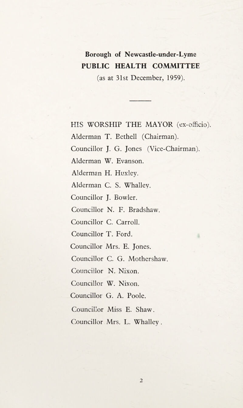 PUBLIC HEALTH COMMITTEE (as at 31st December, 1959). HIS WORSHIP THE MAYOR (ex-officio). Alderman T. Bethell (Chairman). Councillor J. G. Jones (Vice-Chairman). Alderman W. Evanson. Alderman H. Huxley. Alderman C. S. Whalley. Councillor J. Bowler. Councillor N. F. Bradshaw. Councillor C. Carroll. Councillor T. Ford. Councillor Mrs. E. Jones. Councillor C. G. Mothershaw. Councillor N. Nixon. Councillor W. Nixon. Councillor G. A. Poole. Councillor Miss E. Shaw. Councillor Mrs. L. Whalley.