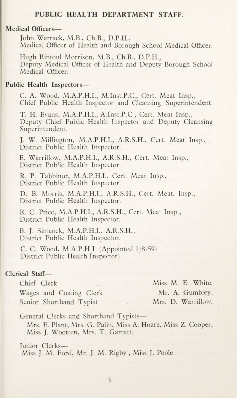 PUBLIC HEALTH DEPARTMENT STAFF. Medical Officers— John Warrack, M.B., Ch.B., D.P.H., Medical Officer of Health and Borough School Medical Officer. Hugh Rintoul Morrison, M.B., Ch.B., D.P.H., Deputy Medical Officer of Health and Deputy Borough School Medical Officer. Public Health Inspectors— C. A. Wood, M.A.P.H.I., M.Inst.P.C, Cert. Meat Insp., Chief Public Health Inspector and Cleansing Superintendent. T. H. Evans, M.A.P.H.I., A.Inst.P.C , Cert. Meat Insp., Deputy Chief Public Health Inspector and Deputy Cleansing Superintendent. J. W. Millington, M.A.P.H.I., A.R.S.H., Cert. Meat Insp., District Public Health Inspector. E. Warrillow, M.A.P.H.I., A.R.S.EI., Cert. Meat Insp., District Pubhc Health Inspector. R. P. Tabbinor, M.A.P.H.I., Cert. Meat Insp., District Public Health Inspector. D. B. Morris, M.A.P.H.I., A.R.S.H., Cert. Meat. Insp., District Public Health Inspector. R. C. Price, M.A.P.H.I., A.R.S.H., Cert. Meat Insp., District Public Health Inspector. B. J. Simcock, M.A.P.H.I., A.R.S.H., District Public Health Inspector. C. C. Wood, M.A.P.H.I. (Appointed 1/8/S9). District Public Health Inspector). Clerical Staff— Chief Clerk ... ... Miss M. E. White. Wages and Costing Clerk ... Mr. A. Gumbley. Senior Shorthand Typist ... Mrs. D. Warrillow. General Clerks and Shorthand Typists— Mrs. E. Plant, Mrs. G. Palin, Miss A. Hoare, Miss Z. Cooper, Miss J. Wootten, Mrs. T. Garratt. Junior Clerks—