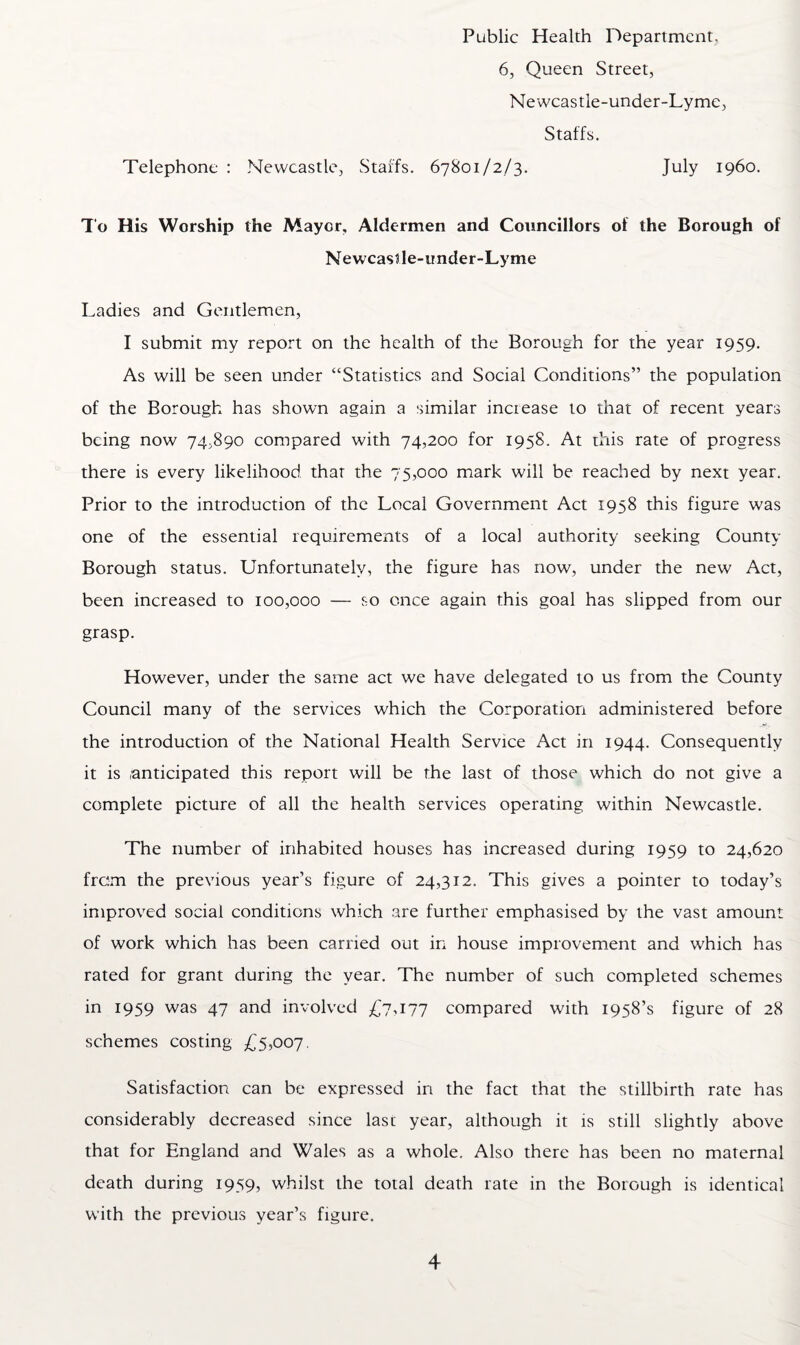 6, Queen Street, Newcastle-under-Lyme, Staffs. Telephone : Newcastle, Staffs. 67801/2/3. July i960. To His Worship the Mayer, Aldermen and Councillors of the Borough of Newcastle-under-Lyme Ladies and Gentlemen, I submit my report on the health of the Borough for the year 1959. As will be seen under “Statistics and Social Conditions” the population of the Borough has shown again a similar increase to that of recent years being now 74,890 compared with 74,200 for 1958. At this rate of progress there is every likelihood that the 75,000 mark will be reached by next year. Prior to the introduction of the Local Government Act 1958 this figure was one of the essential requirements of a local authority seeking County Borough status. Unfortunately, the figure has now, under the new Act, been increased to 100,000 — so once again this goal has slipped from our grasp. However, under the same act we have delegated to us from the County Council many of the services which the Corporation administered before the introduction of the National Health Service Act in 1944. Consequently it is anticipated this report will be the last of those which do not give a complete picture of all the health services operating within Newcastle. The number of inhabited houses has increased during 1959 to 24,620 from the previous year’s figure of 24,312. This gives a pointer to today’s improved social conditions which are further emphasised by the vast amount of work which has been carried out in house improvement and which has rated for grant during the year. The number of such completed schemes in 1959 was 47 and involved £7-177 compared with 1958’s figure of 28 schemes costing £5,007. Satisfaction can be expressed in the fact that the stillbirth rate has considerably decreased since last year, although it is still slightly above that for England and Wales as a whole. Also there has been no maternal death during 1959, whilst the total death rate in the Borough is identical with the previous year’s figure.