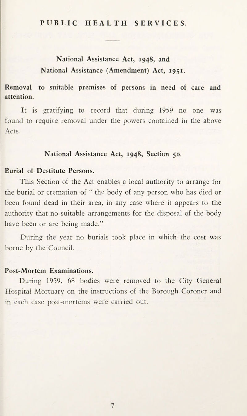 PUBLIC HEALTH SERVICES. National Assistance Act, 1948, and National Assistance (Amendment) Act, 1951. Removal to suitable premises of persons in need of care and attention. It is gratifying to record that during 1959 no one was found to require removal under the powers contained in the above Acts. National Assistance Act, 1948, Section 50. Burial of Destitute Persons. This Section of the Act enables a local authority to arrange for the burial or cremation of “ the body of any person who has died or been found dead in their area, in any case where it appears to the authority that no suitable arrangements for the disposal of the body have been or are being made.” During the year no burials took place in which the cost was borne by the Council. Post-Mortem Examinations. During 1959, 68 bodies were removed to the City General Hospital Mortuary on the instructions of the Borough Coroner and in each case post-mortems were carried out.