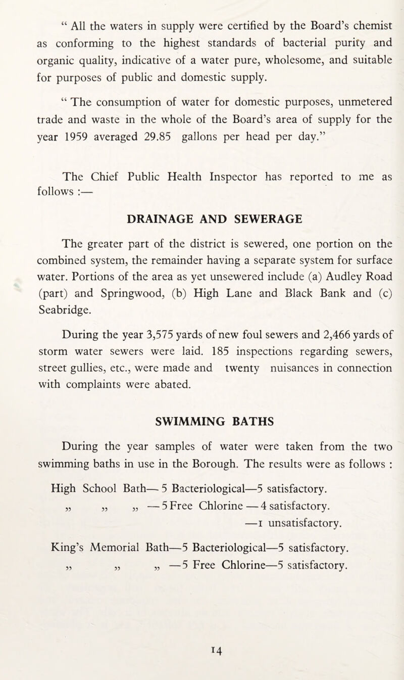 “ All the waters in supply were certified by the Board’s chemist as conforming to the highest standards of bacterial purity and organic quality, indicative of a water pure, wholesome, and suitable for purposes of public and domestic supply. “ The consumption of water for domestic purposes, unmetered trade and waste in the whole of the Board’s area of supply for the year 1959 averaged 29.85 gallons per head per day.” The Chief Public Health Inspector has reported to me as follows :— DRAINAGE AND SEWERAGE The greater part of the district is sewered, one portion on the combined system, the remainder having a separate system for surface water. Portions of the area as yet unsewered include (a) Audley Road (part) and Springwood, (b) High Lane and Black Bank and (c) Seabridge. During the year 3,575 yards of new foul sewers and 2,466 yards of storm water sewers were laid. 185 inspections regarding sewers, street gullies, etc., were made and twenty nuisances in connection with complaints were abated. SWIMMING BATHS During the year samples of water were taken from the two swimming baths in use in the Borough. The results were as follows : High School Bath— 5 Bacteriological—5 satisfactory. „ „ „ —5 Free Chlorine—4 satisfactory. —i unsatisfactory. King’s Memorial Bath—5 Bacteriological—5 satisfactory. „ „ „ —5 Free Chlorine—5 satisfactory.