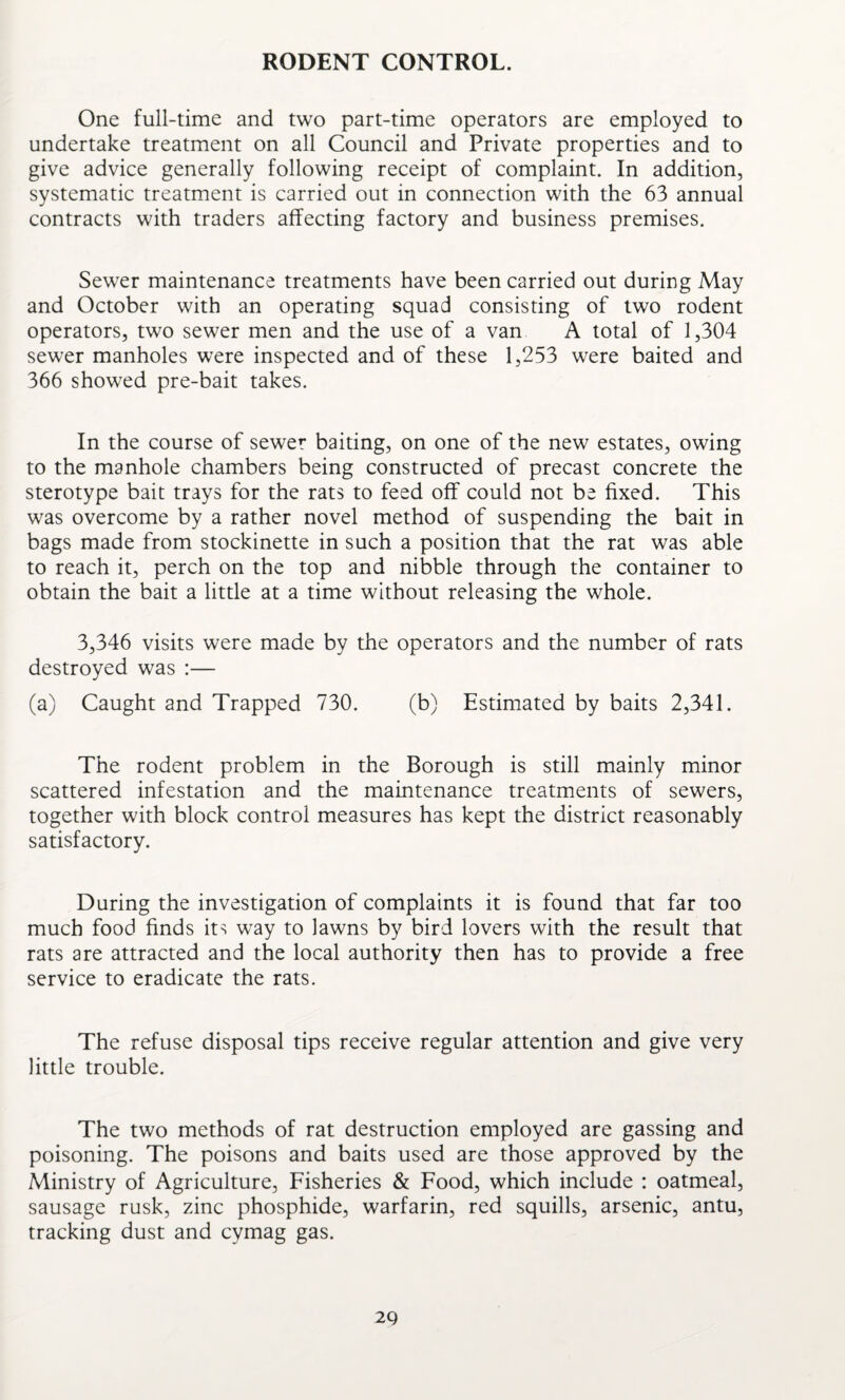 RODENT CONTROL. One full-time and two part-time operators are employed to undertake treatment on all Council and Private properties and to give advice generally following receipt of complaint. In addition, systematic treatment is carried out in connection with the 63 annual contracts with traders affecting factory and business premises. Sewer maintenance treatments have been carried out during May and October with an operating squad consisting of two rodent operators, two sewer men and the use of a van A total of 1,304 sewer manholes were inspected and of these 1,253 were baited and 366 showed pre-bait takes. In the course of sewer baiting, on one of the new estates, owing to the manhole chambers being constructed of precast concrete the sterotype bait trays for the rats to feed off could not be fixed. This was overcome by a rather novel method of suspending the bait in bags made from stockinette in such a position that the rat was able to reach it, perch on the top and nibble through the container to obtain the bait a little at a time without releasing the whole. 3,346 visits were made by the operators and the number of rats destroyed was :— (a) Caught and Trapped 730. (b) Estimated by baits 2,341. The rodent problem in the Borough is still mainly minor scattered infestation and the maintenance treatments of sewers, together with block control measures has kept the district reasonably satisfactory. During the investigation of complaints it is found that far too much food finds its way to lawns by bird lovers with the result that rats are attracted and the local authority then has to provide a free service to eradicate the rats. The refuse disposal tips receive regular attention and give very little trouble. The two methods of rat destruction employed are gassing and poisoning. The poisons and baits used are those approved by the Ministry of Agriculture, Fisheries & Food, which include : oatmeal, sausage rusk, zinc phosphide, warfarin, red squills, arsenic, antu, tracking dust and cymag gas. 2Q