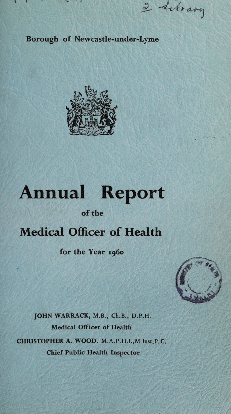 1 / Borough of Newcastle-under-Lyme Annual Report of the Medical Officer of Health for the Year i960 JOHN WARRACK, M.B., Ch.B., D.P.H. Medical Officer of Health CHRISTOPHER A. WOOD. M.A.P.H.I..M Inst.P.C. Chief Public Health Inspector