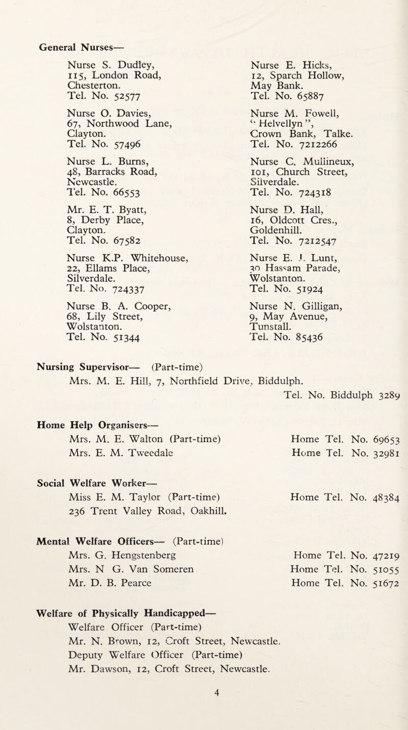 General Nurses— Nurse S. Dudley, 115, London Road, Chesterton. Tel. No. 52577 Nurse E. Hicks, 12, Sparch Hollow, May Bank. Tel. No. 65887 Nurse O. Davies, 67, Northwood Lane, Clayton. Tel. No. 57496 Nurse M. Fowell, Helvellyn ”, Crown Bank, Talke. Tel. No. 7212266 Nurse L. Bums, 48, Barracks Road, Newcastle. Tel. No. 66553 Nurse C. Muilineux, 101, Church Street, Silverdale. Tel. No. 724318 Mr. E. T. Byatt, 8, Derby Place, Clayton. Tel. No. 67582 Nurse D. Hall, 16, Oldcott Cres., Goldenhill. Tel. No. 7212547 Nurse K.P. Whitehouse, 22, Ellams Place, Silverdale. Tel. No. 724337 Nurse E. J. Lunt, 30 Hassam Parade, Wolstanton. Tel. No. 51924 Nurse B. A. Cooper, 68, Lily Street, Wolstanton. Tel. No. 51344 Nurse N. Gilligan, 9, May Avenue, Tunstall. Tel. No. 85436 Nursing Supervisor— (Part-time) Mrs. M. E. Hill, 7, Northfield Drive, Biddulph. Tel. No. Biddulph 3289 Home Help Organisers— Mrs. M. E. Walton (Part-time) Mrs. E. M. Tweedale Home Tel. No. 69653 Home Tel. No. 32981 Social Welfare Worker— Miss E. M. Taylor (Part-time) Home Tel. No. 48384 236 Trent Valley Road, Oakhill. Mental Welfare Officers— (Part-time) Mrs. G. Hengstenberg Mrs. N G. Van Someren Mr. D. B. Pearce Home Tel. No. 47219 Home Tel. No. 51055 Home Tel. No. 51672 Welfare of Physically Handicapped— Welfare Officer (Part-time) Mr. N. Brown, 12, Croft Street, Newcastle. Deputy Welfare Officer (Part-time) Mr. Dawson, 12, Croft Street, Newcastle.