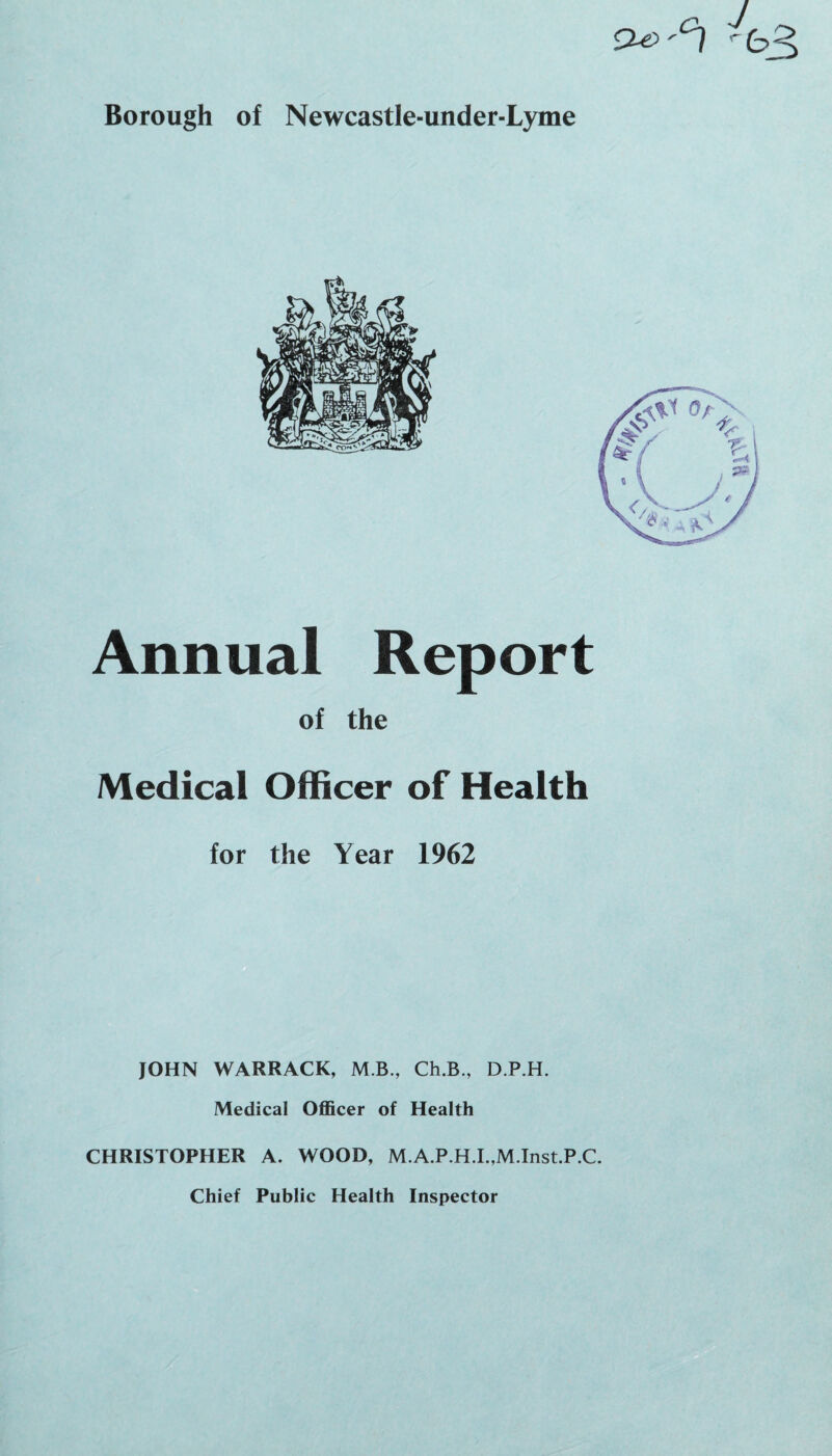 Borough of Newcastle-under-Lyme Annual Report of the Medical Officer of Health for the Year 1962 JOHN WARRACK, M.B., Ch.B., D.P.H. Medical Officer of Health CHRISTOPHER A. WOOD, M.A.P.H.I.,M.Inst.P.C. Chief Public Health Inspector