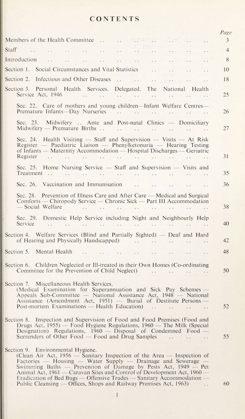 CONTENTS Page Members of the Health Committee . . .. .. .. .. .. .. 3 Staff 4 Introduction . . 8 Section 1. Social Circumstances and Vital Statistics . . 10 Section 2. Infectious and Other Diseases . . . . 18 Section 3. Personal Health Services. Service Act, 1946 Delegated. The National Health 25 Sec. 22. Care of mothers and young children— Premature Infants—Day Nurseries Infant Welfare Centres 26 Sec. 23. Midwifery .. Ante and Midwifery — Premature Births .. Post-natal Clinics — Domiciliary 27 Sec. 24. Health Visiting — Staff and Supervision — Visits — At Risk Register — Paediatric Liaison — Phenylketonuria — Hearing Testing of Infants — Maternity Accommodation — Hospital Discharges — Geriatric Register .. .. .. .. .. .. .. .. .. . . 31 Sec. 25. Home Nursing Service — Staff and Supervision — Visits and Treatment .. .. . . .. .. .. .. .. . . . . 35 Sec. 26. Vaccination and Immunisation .. . . .. . . . . 36 Sec. 28. Prevention of Illness Care and After Care — Medical and Surgical Comforts — Chiropody Service — Chronic Sick — Part III Accommodation — Social Welfare .. . . .. .. .. .. .. .. 38 Sec. 29. Domestic Help Service including Night and Neighbourly Help Service . . .. .. .. .. .. . . . . .. .. 40 Section 4. Welfare Services (Blind and Partially Sighted) — Deaf and Hard of Hearing and Physically Handicapped) .. .. .. .. .. 42 Section 5. Mental Health .. . . .. . . . . . . . . . . 48 Section 6. Children Neglected or Ill-treated in their Own Homes (Co-ordinating Committee for the Prevention of Child Neglect) . . .. .. .. 50 Section 7. Miscellaneous Health Services. (Medical Examination for Superannuation and Sick Pay Schemes- Appeals Sub-Committee — National Assistance Act, 1948 — National Assistance (Amendment Act, 1951) — Burial of Destitute Persons — Post-mortem Examinations — Health Education) .. .. .. .. 52 Section 8. Inspection and Supervision of Food and Food Premises (Food and Drugs Act, 1955) — Food Hygiene Regulations, 1960 — The Milk (Special Designation) Regulations, 1960 — Disposal of Condemned Food — Surrenders of Other Food — Food and Drug Samples .. .. .. 55 Section 9. Environmental Hygiene. (Clean Air Act, 1956 — Sanitary Inspection of the Area — Inspection of Factories — Housing — Water Supply — Drainage and Sewerage Swimming Baths — Prevention of Damage by Pests Act, 1949 — Pet Animal Act, 1961 — Caravan Sites and Control of Development Act, 1960 Eradication of Bed Bugs — Offensive Trades — Sanitary Accommodation Public Cleansing — Offices, Shops and Railway Premises Act, 1963) . . 60