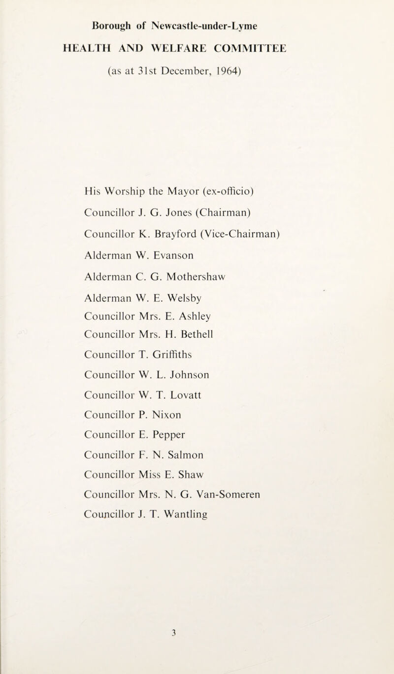HEALTH AND WELFARE COMMITTEE (as at 31st December, 1964) His Worship the Mayor (ex-officio) Councillor J. G. Jones (Chairman) Councillor K. Brayford (Vice-Chairman) Alderman W. Evanson Alderman C. G. Mothershaw Alderman W. E. Welsby Councillor Mrs. E. Ashley Councillor Mrs. H. Bethell Councillor T. Griffiths Councillor W. L. Johnson Councillor W. T. Lovatt Councillor P. Nixon Councillor E. Pepper Councillor F. N. Salmon Councillor Miss E. Shaw Councillor Mrs. N. G. Van-Someren Councillor J. T. Wantling