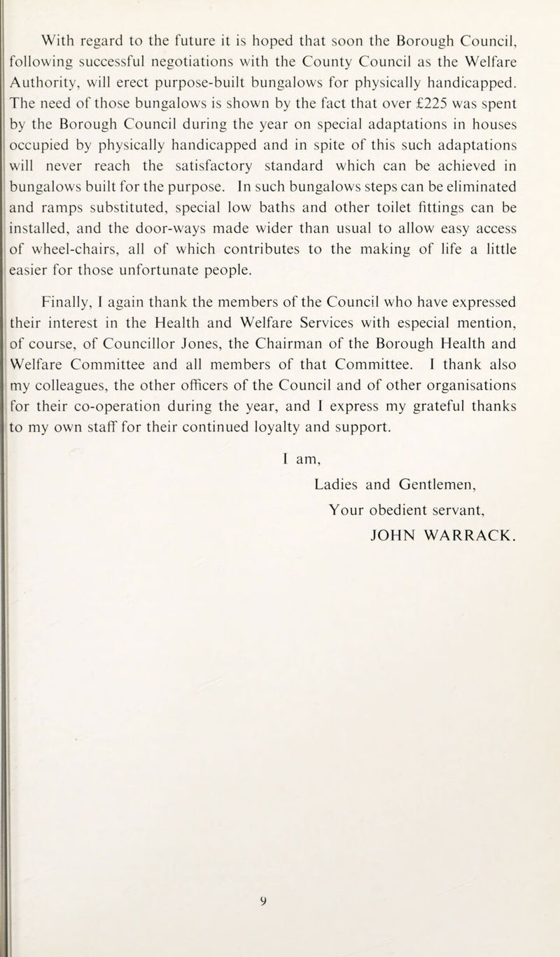 With regard to the future it is hoped that soon the Borough Council, following successful negotiations with the County Council as the Welfare Authority, will erect purpose-built bungalows for physically handicapped. The need of those bungalows is shown by the fact that over £225 was spent by the Borough Council during the year on special adaptations in houses occupied by physically handicapped and in spite of this such adaptations will never reach the satisfactory standard which can be achieved in bungalows built for the purpose. In such bungalows steps can be eliminated and ramps substituted, special low baths and other toilet fittings can be installed, and the door-ways made wider than usual to allow easy access of wheel-chairs, all of which contributes to the making of life a little easier for those unfortunate people. Finally, I again thank the members of the Council who have expressed their interest in the Health and Welfare Services with especial mention, of course, of Councillor Jones, the Chairman of the Borough Health and Welfare Committee and all members of that Committee. I thank also my colleagues, the other officers of the Council and of other organisations for their co-operation during the year, and I express my grateful thanks to my own staff for their continued loyalty and support. I am, Ladies and Gentlemen, Your obedient servant, JOHN WARRACK.