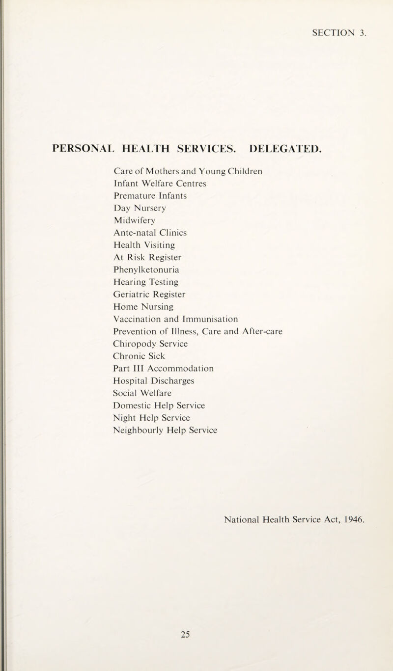 SECTION 3. PERSONAL HEALTH SERVICES. DELEGATED. Care of Mothers and Young Children Infant Welfare Centres Premature Infants Day Nursery Midwifery Ante-natal Clinics Health Visiting At Risk Register Phenylketonuria Hearing Testing Geriatric Register Home Nursing Vaccination and Immunisation Prevention of Illness, Care and After-care Chiropody Service Chronic Sick Part III Accommodation Hospital Discharges Social Welfare Domestic Help Service Night Help Service Neighbourly Help Service National Health Service Act, 1946.