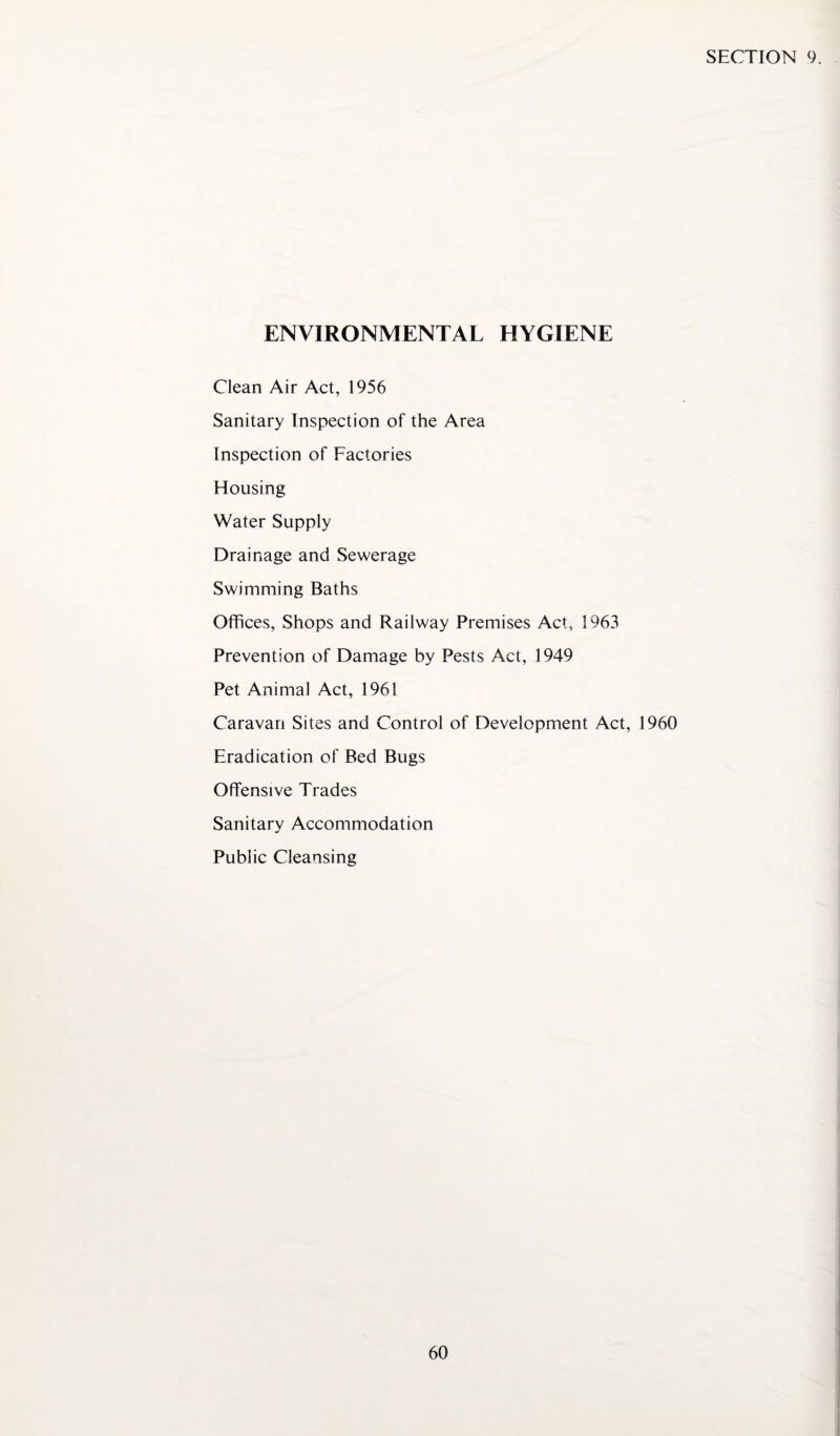 ENVIRONMENTAL HYGIENE Clean Air Act, 1956 Sanitary Inspection of the Area Inspection of Factories Housing Water Supply Drainage and Sewerage Swimming Baths Offices, Shops and Railway Premises Act, 1963 Prevention of Damage by Pests Act, 1949 Pet Animal Act, 1961 Caravan Sites and Control of Development Act, 1960 Eradication of Bed Bugs Offensive Trades Sanitary Accommodation Public Cleansing
