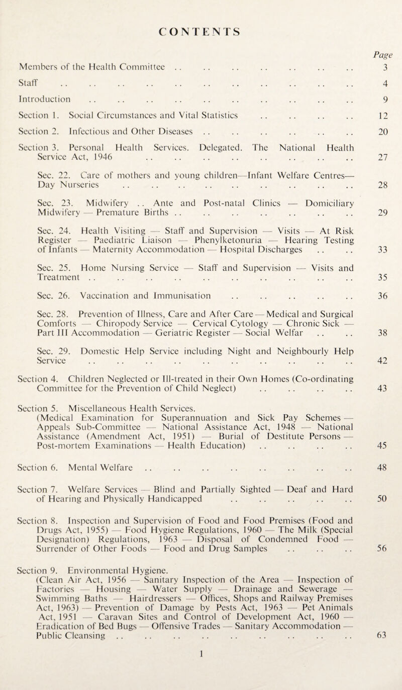 CONTENTS Page Members of the Health Committee .. .. .. .. .. .. .. 3 Staff . 4 Introduction .. .. .. .. .. .. .. .. .. .. 9 Section 1. Social Circumstances and Vital Statistics .. .. .. .. 12 Section 2. Infectious and Other Diseases .. .. .. .. .. .. 20 Section 3. Personal Health Services. Delegated. The National Health Service Act, 1946 .. .. .. .. .. .. .. .. 27 Sec. 22. Care of mothers and young children—Infant Welfare Centres— Day Nurseries .. .. . . .. .. .. .. .. .. 28 Sec. 23. Midwifery .. Ante and Post-natal Clinics — Domiciliary Midwifery — Premature Births . . .. .. .. . . .. .. 29 Sec. 24. Health Visiting — Staff and Supervision — Visits — At Risk Register — Paediatric Liaison — Phenylketonuria — Hearing Testing of Infants — Maternity Accommodation — Hospital Discharges .. .. 33 Sec. 25. Home Nursing Service — Staff and Supervision — Visits and Treatment .. . . . . .. .. .. .. .. .. .. 35 Sec. 26. Vaccination and Immunisation .. .. .. .. .. 36 Sec. 28. Prevention of Illness, Care and After Care—Medical and Surgical Comforts — Chiropody Service — Cervical Cytology — Chronic Sick — Part III Accommodation — Geriatric Register — Social Welfar .. .. 38 Sec. 29. Domestic Help Service including Night and Neighbourly Help Service .. .. .. .. .. .. .. .. .. .. 42 Section 4. Children Neglected or Ill-treated in their Own Homes (Co-ordinating Committee for the Prevention of Child Neglect) .. .. .. .. 43 Section 5. Miscellaneous Health Services. (Medical Examination for Superannuation and Sick Pay Schemes — Appeals Sub-Committee — National Assistance Act, 1948 — National Assistance (Amendment Act, 1951) — Burial of Destitute Persons — Post-mortem Examinations — Health Education) .. .. .. .. 45 Section 6. Mental Welfare .. .. .. .. .. .. .. .. 48 Section 7. Welfare Services — Blind and Partially Sighted — Deaf and Hard of Hearing and Physically Handicapped .. .. .. .. .. 50 Section 8. Inspection and Supervision of Food and Food Premises (Food and Drugs Act, 1955) — Food Hygiene Regulations, 1960 — The Milk (Special Designation) Regulations, 1963 — Disposal of Condemned Food Surrender of Other Foods — Food and Drug Samples .. .. .. 56 Section 9. Environmental Hygiene. (Clean Air Act, 1956 — Sanitary Inspection of the Area — Inspection of Factories — Housing — Water Supply — Drainage and Sewerage — Swimming Baths — Hairdressers — Offices, Shops and Railway Premises Act, 1963) — Prevention of Damage by Pests Act, 1963 — Pet Animals Act, 1951 — Caravan Sites and Control of Development Act, 1960 — Eradication of Bed Bugs — Offensive Trades — Sanitary Accommodation — Public Cleansing .. .. .. .. .. .. .. .. .. 63