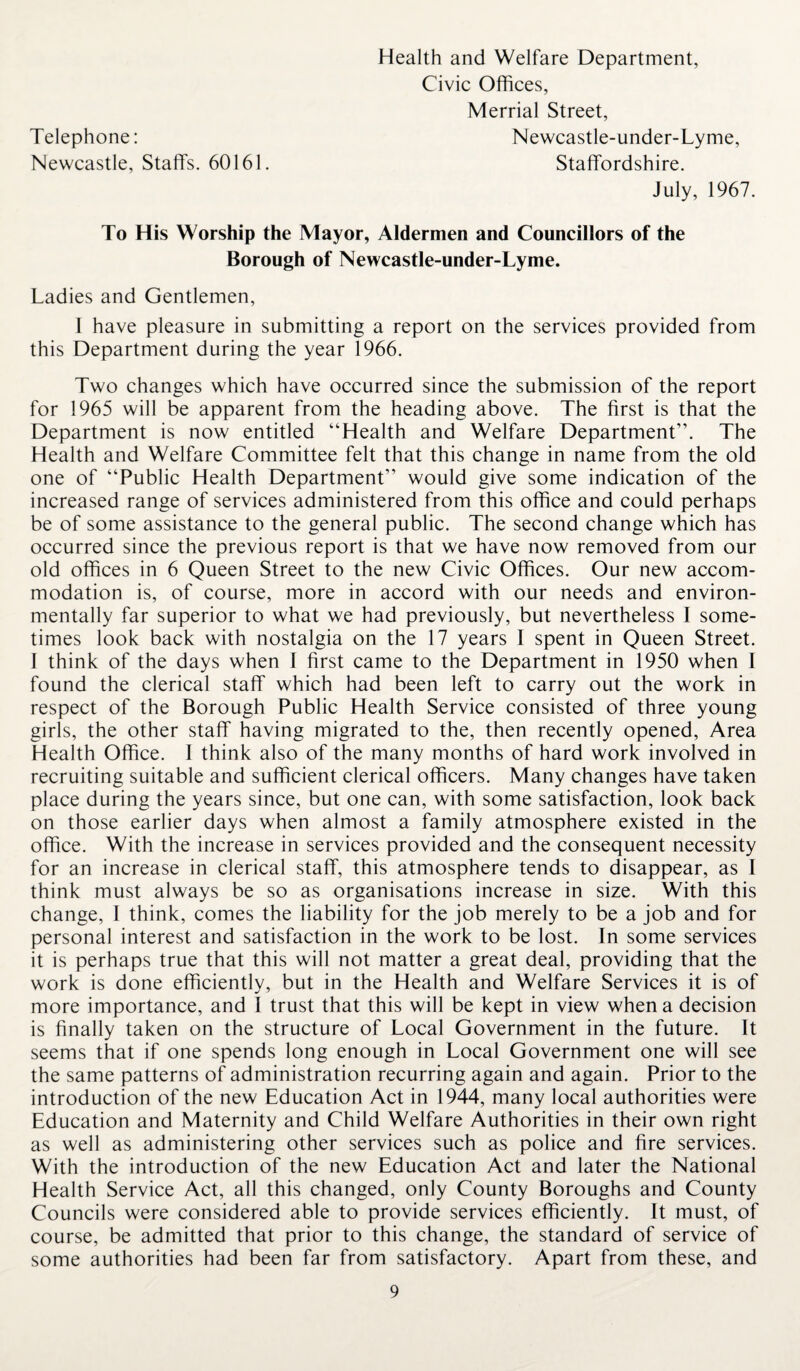 Telephone: Newcastle, Staffs. 60161. Health and Welfare Department, Civic Offices, Merrial Street, Newcastle-under-Lyme, Staffordshire. July, 1967. To His Worship the Mayor, Aldermen and Councillors of the Borough of Newcastle-under-Lyme. Ladies and Gentlemen, I have pleasure in submitting a report on the services provided from this Department during the year 1966. Two changes which have occurred since the submission of the report for 1965 will be apparent from the heading above. The first is that the Department is now entitled “Health and Welfare Department”. The Health and Welfare Committee felt that this change in name from the old one of “Public Health Department” would give some indication of the increased range of services administered from this office and could perhaps be of some assistance to the general public. The second change which has occurred since the previous report is that we have now removed from our old offices in 6 Queen Street to the new Civic Offices. Our new accom¬ modation is, of course, more in accord with our needs and environ¬ mentally far superior to what we had previously, but nevertheless I some¬ times look back with nostalgia on the 17 years I spent in Queen Street. I think of the days when I first came to the Department in 1950 when I found the clerical staff which had been left to carry out the work in respect of the Borough Public Health Service consisted of three young girls, the other staff having migrated to the, then recently opened, Area Health Office. 1 think also of the many months of hard work involved in recruiting suitable and sufficient clerical officers. Many changes have taken place during the years since, but one can, with some satisfaction, look back on those earlier days when almost a family atmosphere existed in the office. With the increase in services provided and the consequent necessity for an increase in clerical staff, this atmosphere tends to disappear, as I think must always be so as organisations increase in size. With this change, I think, comes the liability for the job merely to be a job and for personal interest and satisfaction in the work to be lost. In some services it is perhaps true that this will not matter a great deal, providing that the work is done efficiently, but in the Health and Welfare Services it is of more importance, and I trust that this will be kept in view when a decision is finally taken on the structure of Local Government in the future. It seems that if one spends long enough in Local Government one will see the same patterns of administration recurring again and again. Prior to the introduction of the new Education Act in 1944, many local authorities were Education and Maternity and Child Welfare Authorities in their own right as well as administering other services such as police and fire services. With the introduction of the new Education Act and later the National Health Service Act, all this changed, only County Boroughs and County Councils were considered able to provide services efficiently. It must, of course, be admitted that prior to this change, the standard of service of some authorities had been far from satisfactory. Apart from these, and