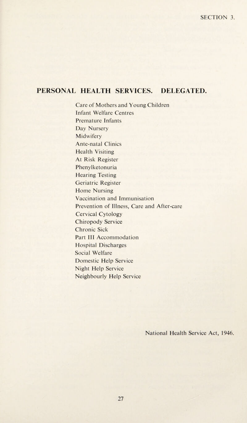 SECTION 3. PERSONAL HEALTH SERVICES. DELEGATED. Care of Mothers and Young Children Infant Welfare Centres Premature Infants Day Nursery Midwifery Ante-natal Clinics Health Visiting At Risk Register Phenylketonuria Hearing Testing Geriatric Register Home Nursing Vaccination and Immunisation Prevention of Illness, Care and After-care Cervical Cytology Chiropody Service Chronic Sick Part III Accommodation Hospital Discharges Social Welfare Domestic Help Service Night Help Service Neighbourly Help Service National Health Service Act, 1946.
