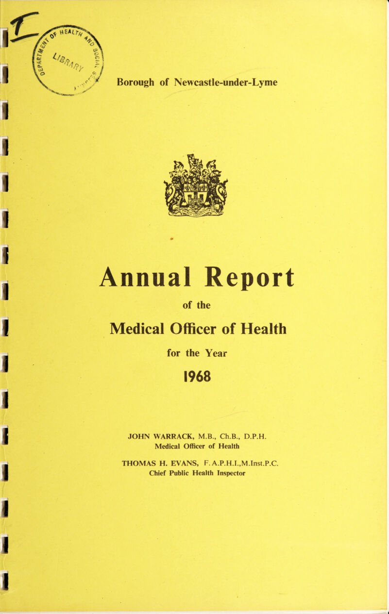 Borough of Newcastle-under-Lyme Annual Report of the Medical Officer of Health for the Year 1968 JOHN WARRACK, M.B., Ch.B , D.P.H. Medical Officer of Health THOMAS H. EVANS, F. A.P.H.I.,M.Inst.P.C. Chief Public Health Inspector