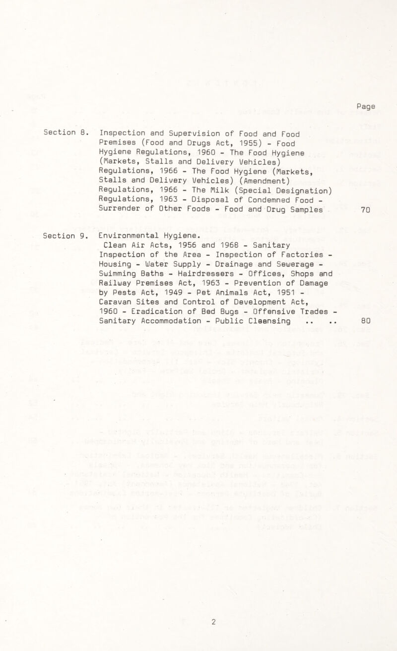 Page Section 8. Inspection and Supervision of Food and Food Premises (Food and Drugs Act, 1955) - Food Hygiene Regulations, 1960 - The Food Hygiene (Markets, Stalls and Delivery Vehicles) Regulations, 1966 - The Food Hygiene (Markets, Stalls and Delivery Vehicles) (Amendment) Regulations, 1966 - The Milk (Special Designation) Regulations, 1963 - Disposal of Condemned Food - Surrender of Other Foods - Food and Drug Samples 70 Section 9. Environmental Hygiene. Clean Air Acts, 1956 and 1968 - Sanitary Inspection of the Area - Inspection of Factories - Housing - Water Supply - Drainage and Sewerage - Swimming Baths - Hairdressers - Offices, Shops and Railway Premises Act, 1963 - Prevention of Damage by Pests Act, 1949 - Pet Animals Act, 1951 - Caravan Sites and Control of Development Act, 1960 - Eradication of Bed Bugs - Offensive Trades - Sanitary Accommodation - Public Cleansing 80