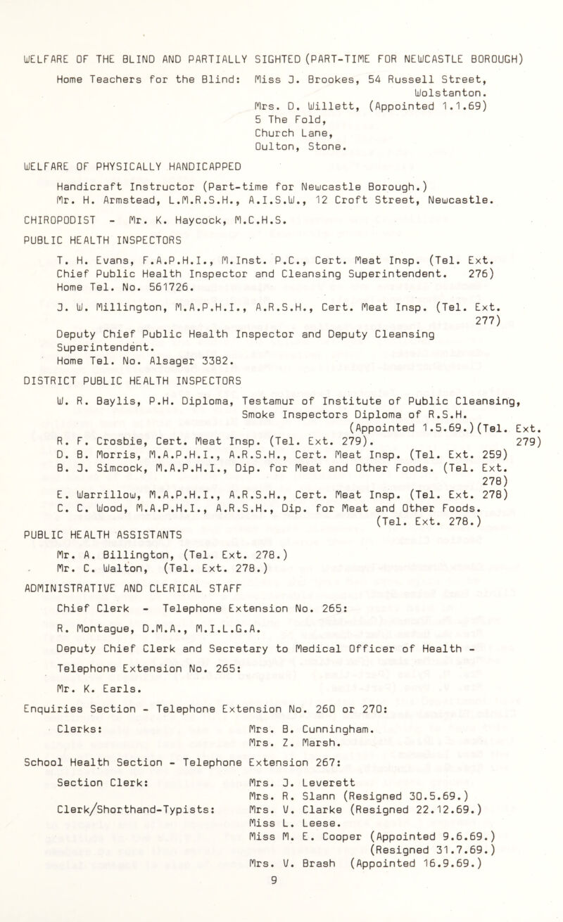 WELFARE OF THE BLIND AND PARTIALLY SIGHTED (PART-TIME FOR NEWCASTLE BOROUGH) Home Teachers for the Blind: Miss 0. Brookes, 54 Russell Street, Wolstanton. Mrs. D. Willett, (Appointed 1.1.69) 5 The Fold, Church Lane, Oulton, Stone. WELFARE OF PHYSICALLY HANDICAPPED Handicraft Instructor (Part-time for Newcastle Borough.) Mr. H. Armstead, L.M.R.S.H., A.I.S.W., 12 Croft Street, Newcastle. CHIROPODIST - Mr. K. Haycock, M.C.H.S. PUBLIC HEALTH INSPECTORS T. H. Evans, F.A.P.H.I., M.Inst. P.C., Cert. Meat Insp. (Tel. Ext. Chief Public Health Inspector and Cleansing Superintendent. 276) Home Tel. No. 561726. 3. W. Millington, M.A.P.H.I., A.R.S.H., Cert. Meat Insp. (Tel. Ext. 277) Deputy Chief Public Health Inspector and Deputy Cleansing Superintendent. Home Tel. No. Alsager 3382. DISTRICT PUBLIC HEALTH INSPECTORS W. R. Baylis, P.H. Diploma, Testamur of Institute of Public Cleansing, Smoke Inspectors Diploma of R.S.H. (Appointed 1.5.69.)(Tel. Ext R. F. Crosbie, Cert. Meat Insp. (Tel. Ext. 279). 279 D. B. Morris, M.A.P.H.I., A.R.S.H., Cert. Meat Insp. (Tel. Ext. 259) B. 3. Simcock, M.A.P.H.I., Dip. for Meat and Other Foods. (Tel. Ext. 278) E. Warrillow, M.A.P.H.I., A.R.S.H., Cert. Meat Insp. (Tel. Ext. 278) C. C. Wood, M.A.P.H.I., A.R.S.H., Dip. for Meat and Other Foods. (Tel. Ext. 278.) PUBLIC HEALTH ASSISTANTS Mr. A. Billington, (Tel. Ext. 278.) Mr. C. Walton, (Tel. Ext. 278.) ADMINISTRATIVE AND CLERICAL STAFF Chief Clerk - Telephone Extension No. 265: R. Montague, D.M.A., M.I.L.G.A. Deputy Chief Clerk and Secretary to Medical Officer of Health - Telephone Extension No. 265: Mr. K. Earls. Enquiries Section - Telephone Extension No. 260 or 270: Clerks: Mrs. B. Cunningham. Mrs. Z. Marsh. School Health Section - Telephone Extension 267: Section Clerk: Clerk/Shorthand-Typists: Mrs. 3. Leverett Mrs. R. Slann (Resigned 30.5.69.) Mrs. V. Clarke (Resigned 22.12.69.) Miss L. Leese. Miss M. E. Cooper (Appointed 9.6.69.) (Resigned 31.7.69.) Mrs. V. Brash (Appointed 16.9.69.)