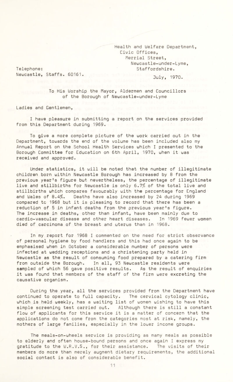 T elephone: Newcastle, Staffs. 60161. Health and Welfare Department, Civic Offices, Merrial Street, Newcastle-under-Lyme, Staffordshire. July, 1970. To His Worship the Mayor, Aldermen and Councillors of the Borough of Newcastle-under-Lyme Ladies and Gentlemen, I have pleasure in submitting a report on the services provided from this Department during 1969. To give a more complete picture of the work carried out in the Department, towards the end of the volume has been included also my Annual Report on the School Health Services which I presented to the Borough Committee for Education on 6th April, 1970, when it was received and approved. Under statistics, it will be noted that the number of illegitimate children born within Newcastle Borough has increased by 8 from the previous year's figure but nevertheless, the percentage of illegitimate live and stillbirths for Newcastle is only 6.7/£ of the total live and stillbirths which compares favourably with the percentage for England and Wales of 8.4%, Deaths have also increased by 24 during 1969 compared tc 1968 but it is pleasing to record that there has been a reduction of 5 in infant deaths from the previous year's figure. The increase in deaths, other than infant, have been mainly due to cardio-vascular disease and other heart diseases. In 1969 fewer women died of carcinoma of the breast and uterus than in 1968. In my report for 1968 I commented on the need for strict observance of personal hygiene by food handlers and this had once again to be emphasised when in October a considerable number of persons were infected at wedding receptions and a christening party held in Newcastle as the result of consuming food prepared by a catering firm from outside the Borough. In all, 93 Newcastle residents were sampled of which 56 gave positive results. As the result of enquiries it was found that members of the staff of the firm were excreting the causative organism. During the year, all the services provided from the Department have continued to operate to full capacity. The cervical cytology clinic, which is held weekly, has a waiting list of women wishing to have this simple screening test carried out. Although there is still a constant flow of applicants for this service it is a matter of concern that the applications do not come from the categories most at risk, namely, the mothers of large families, especially in the lower income groups. The meals-on-wheels service is providing as many meals as possible to elderly and often house-bound persons and once again I express my gratitude to the W.R.V.S., for their assistance. The visits of their members do more than merely augment dietary requirements, the additional social contact is also of considerable benefit.