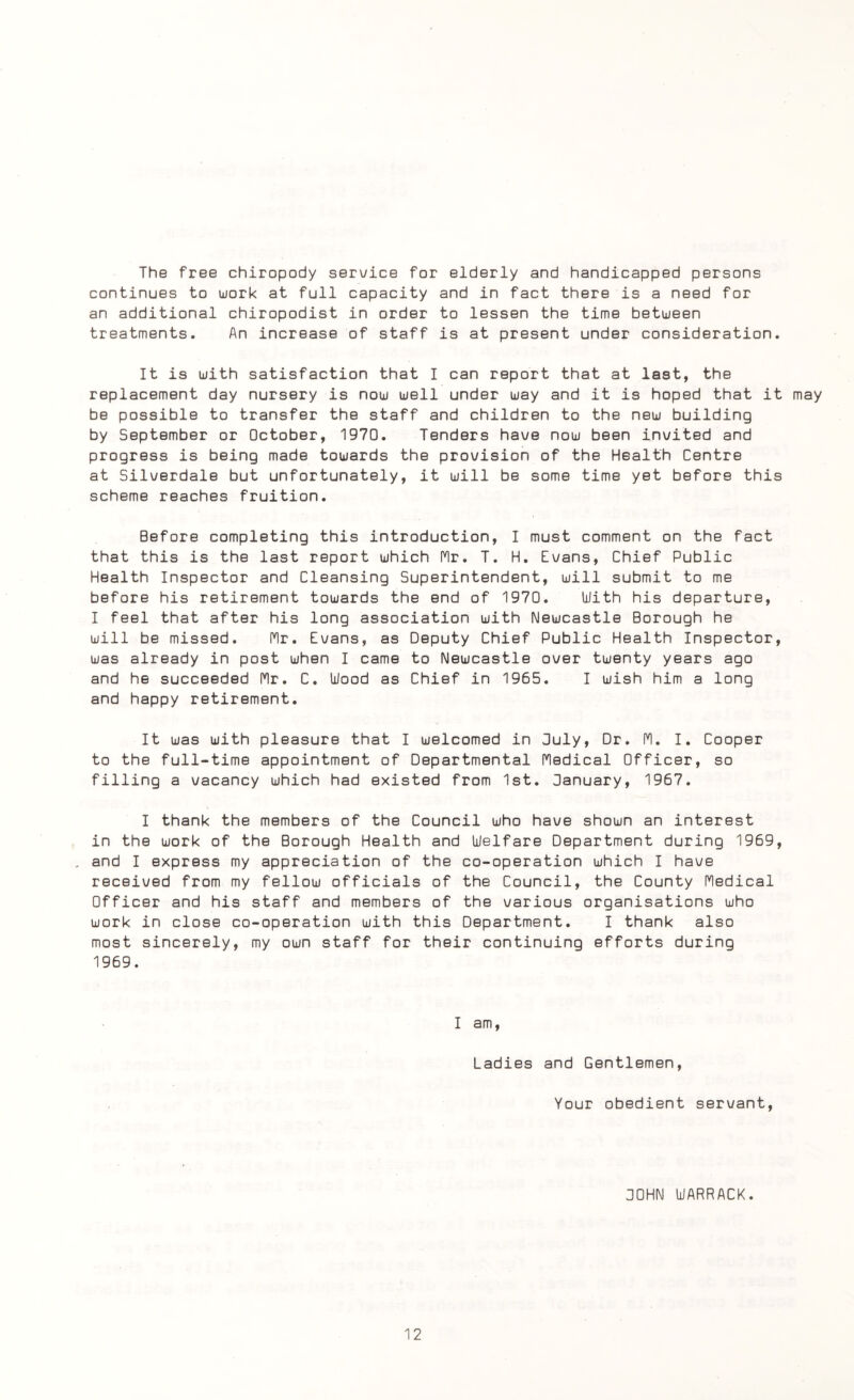 The free chiropody service for elderly and handicapped persons continues to work at full capacity and in fact there is a need for an additional chiropodist in order to lessen the time between treatments. An increase of staff is at present under consideration. It is with satisfaction that I can report that at last, the replacement day nursery is now well under way and it is hoped that it may be possible to transfer the staff and children to the new building by September or October, 1970. Tenders have now been invited and progress is being made towards the provision of the Health Centre at Silverdale but unfortunately, it will be some time yet before this scheme reaches fruition. Before completing this introduction, I must comment on the fact that this is the last report which Nr. T. H. Evans, Chief Public Health Inspector and Cleansing Superintendent, will submit to me before his retirement towards the end of 1970. With his departure, I feel that after his long association with Newcastle Borough he will be missed. Mr. Evans, as Deputy Chief Public Health Inspector, was already in post when I came to Newcastle over twenty years ago and he succeeded Mr. C. Wood as Chief in 1965. I wish him a long and happy retirement. It was with pleasure that I welcomed in July, Dr. M. I. Cooper to the full-time appointment of Departmental Medical Officer, so filling a vacancy which had existed from 1st. January, 1967. I thank the members of the Council who have shown an interest in the work of the Borough Health and Welfare Department during 1969, . and I express my appreciation of the co-operation which I have received from my fellow officials of the Council, the County Medical Officer and his staff and members of the various organisations who work in close co-operation with this Department. I thank also most sincerely, my own staff for their continuing efforts during 1969. I am, Ladies and Gentlemen, Your obedient servant, JOHN LJARRACK.