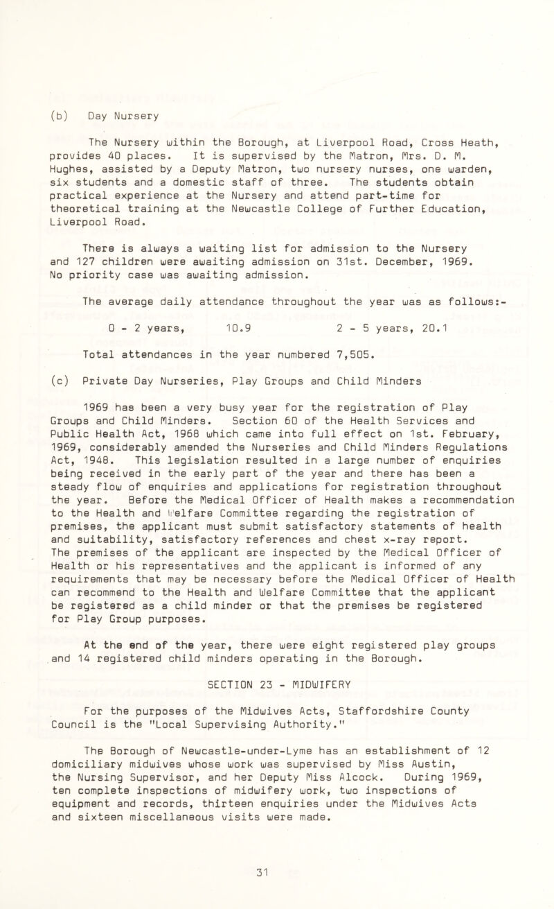 (b) Day Nursery The Nursery within the Borough, at Liverpool Road, Cross Heath, provides 40 places. It is supervised by the Matron, Mrs. D. M. Hughes, assisted by a Deputy Matron, two nursery nurses, one warden, six students and a domestic staff of three. The students obtain practical experience at the Nursery and attend part-time for theoretical training at the Newcastle College of Further Education, Liverpool Road. There is always a waiting list for admission to the Nursery and 127 children were awaiting admission on 31st. December, 1969. No priority case was awaiting admission. The average daily attendance throughout the year was as follows:- 0-2 years, 10.9 2-5 years, 20.1 Total attendances in the year numbered 7,505. (c) Private Day Nurseries, Play Groups and Child Minders 1969 has been a very busy year for the registration of Play Groups and Child Minders. Section 60 of the Health Services and Public Health Act, 1968 which came into full effect on 1st. February, 1969, considerably amended the Nurseries and Child Minders Regulations Act, 1948. This legislation resulted in a large number of enquiries being received in the early part of the year and there has been a steady flow of enquiries and applications for registration throughout the year. Before the Medical Officer of Health makes a recommendation to the Health and Welfare Committee regarding the registration of premises, the applicant must submit satisfactory statements of health and suitability, satisfactory references and chest x-ray report. The premises of the applicant are inspected by the Medical Officer of Health or his representatives and the applicant is informed of any requirements that may be necessary before the Medical Officer of Health can recommend to the Health and Welfare Committee that the applicant be registered as a child minder or that the premises be registered for Play Group purposes. At the end of the year, there were eight registered play groups and 14 registered child minders operating in the Borough. SECTION 23 - MIDWIFERY For the purposes of the Midwives Acts, Staffordshire County Council is the Local Supervising Authority. The Borough of Newcastle-under-Lyme has an establishment of 12 domiciliary midwives whose work was supervised by Miss Austin, the Nursing Supervisor, and her Deputy Miss Alcock. During 1969, ten complete inspections of midwifery work, two inspections of equipment and records, thirteen enquiries under the Midwives Acts and sixteen miscellaneous visits were made.