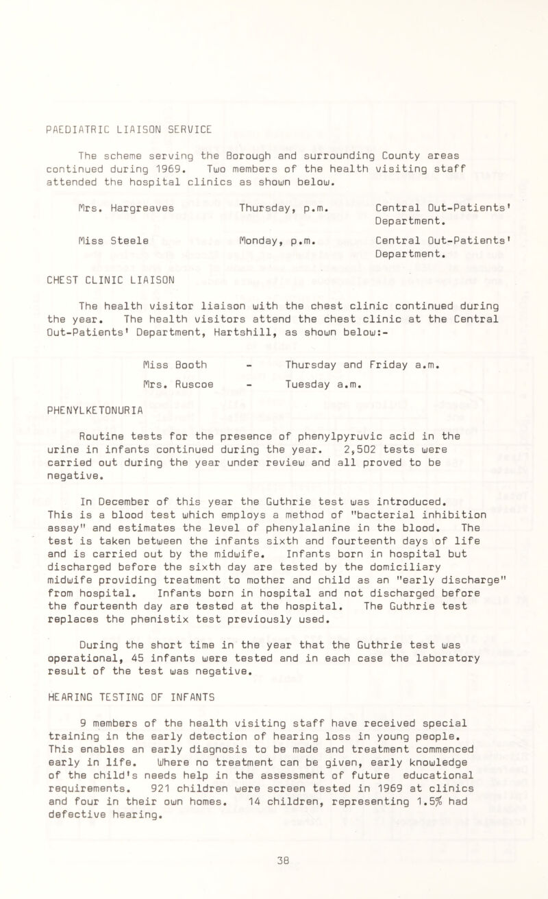 PAEDIATRIC LIAISON SERVICE The scheme serving the Borough and surrounding County areas continued during 1969. Two members of the health visiting staff attended the hospital clinics as shown below. Mrs. Hargreaves Thursday, p.m. Central Out-Patients' Department. Miss Steele Monday, p.m. Central Out-Patients' Department. CHEST CLINIC LIAISON The health visitor liaison with the chest clinic continued during the year. The health visitors attend the chest clinic at the Central Out-Patients' Department, Hartshill, as shown below:- Miss Booth Thursday and Friday a.m. Mrs. Ruscoe Tuesday a.m. PHENYLKETONURIA Routine tests for the presence of phenylpyruvic acid in the urine in infants continued during the year. 2,502 tests were carried out during the year under review and all proved to be negative. In December of this year the Guthrie test was introduced. This is a blood test which employs a method of bacterial inhibition assay and estimates the level of phenylalanine in the blood. The test is taken between the infants sixth and fourteenth days of life and is carried out by the midwife. Infants born in hospital but discharged before the sixth day are tested by the domiciliary midwife providing treatment to mother and child as an early discharge from hospital. Infants born in hospital and not discharged before the fourteenth day are tested at the hospital. The Guthrie test replaces the phenistix test previously used. During the short time in the year that the Guthrie test was operational, 45 infants were tested and in each case the laboratory result of the test was negative. HEARING TESTING OF INFANTS 9 members of the health visiting staff have received special training in the early detection of hearing loss in young people. This enables an early diagnosis to be made and treatment commenced early in life. Where no treatment can be given, early knowledge of the child's needs help in the assessment of future educational requirements. 921 children were screen tested in 1969 at clinics and four in their own homes. 14 children, representing 1,5% had defective hearing.