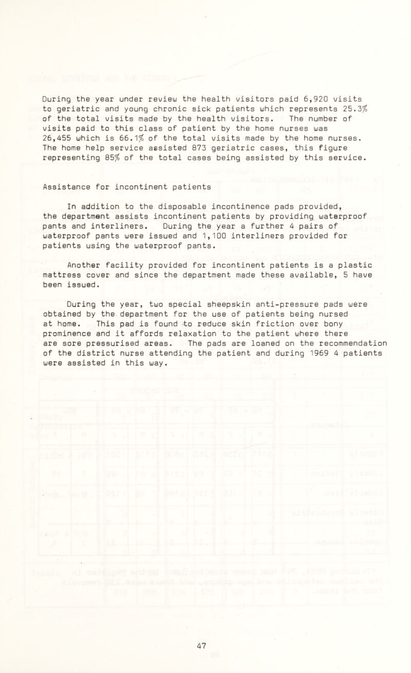 During the year under review the health visitors paid 6,920 visits to geriatric and young chronic sick patients which represents 25.3% of the total visits made by the health visitors. The number of visits paid to this class of patient by the home nurses was 26,455 which is 66.1% of the total visits made by the home nurses. The home help service assisted 873 geriatric cases, this figure representing 85% of the total cases being assisted by this service. Assistance for incontinent patients In addition to the disposable incontinence pads provided, the department assists incontinent patients by providing waterproof pants and interliners. During the year a further 4 pairs of waterproof pants were issued and 1,100 interliners provided for patients using the waterproof pants. Another facility provided for incontinent patients is a plastic mattress cover and since the department made these available, 5 have been issued. During the year, two special sheepskin anti-pressure pads were obtained by the department for the use of patients being nursed at home. This pad is found to reduce skin friction over bony prominence and it affords relaxation to the patient where there are sore pressurised areas. The pads are loaned on the recommendation of the district nurse attending the patient and during 1969 4 patients were assisted in this way.